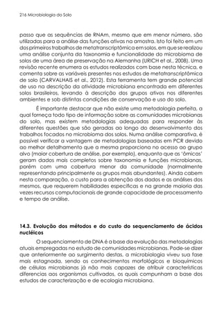 Microbiologia do Solo
216
passo que as sequências de RNAm, mesmo que em menor número, são
utilizadas para a análise das funções ativas na amostra. Isto foi feito em um
dosprimeirostrabalhosdemetatranscriptômicaemsolos,emqueserealizou
uma análise conjunta da taxonomia e funcionalidade do microbioma de
solos de uma área de preservação na Alemanha (URICH et al., 2008). Uma
revisão recente enumera os estudos realizados com base nesta técnica, e
comenta sobre as variáveis presentes nos estudos de metatranscriptômica
de solo (CARVALHAIS et al., 2012). Esta ferramenta tem grande potencial
de uso na descrição da atividade microbiana encontrada em diferentes
solos brasileiros, levando à descrição dos grupos ativos nos diferentes
ambientes e sob distintas condições de conservação e uso do solo.
É importante destacar que não existe uma metodologia perfeita, a
qual forneça todo tipo de informação sobre as comunidades microbianas
do solo, mas existem metodologias adequadas para responder às
diferentes questões que são geradas ao longo do desenvolvimento dos
trabalhos focados no microbioma dos solos. Numa análise comparativa, é
possível verificar a vantagem de metodologias baseadas em PCR devido
ao melhor detalhamento que a mesma proporciona no acesso ao grupo
alvo (maior cobertura de análise, por exemplo), enquanto que as ‘ômicas’
geram dados mais completos sobre taxonomia e funções microbianas,
porém com uma cobertura menor da comunidade (normalmente
representando principalmente os grupos mais abundantes). Ainda cabem
nesta comparação, o custo para a obtenção dos dados e as análises dos
mesmos, que requerem habilidades especificas e na grande maioria das
vezes recursos computacionais de grande capacidade de processamento
e tempo de análise.
14.3. Evolução dos métodos e do custo do sequenciamento de ácidos
nucléicos
O sequenciamento de DNA é a base da evolução das metodologias
atuais empregadas no estudo de comunidades microbianas. Pode-se dizer
que anteriormente ao surgimento destas, a microbiologia viveu sua fase
mais estagnada, sendo os conhecimentos morfológicos e bioquímicos
de células microbianas já não mais capazes de atribuir características
diferencias aos organismos cultivados, os quais compunham a base dos
estudos de caracterização e de ecologia microbiana.
 
