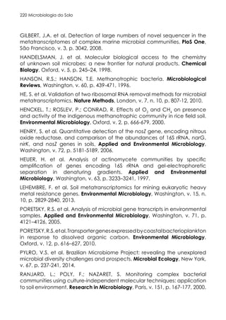 Microbiologia do Solo
220
GILBERT, J.A. et al. Detection of large numbers of novel sequencer in the
metatranscriptomes of complex marine microbial communities. PloS One,
São Francisco, v. 3, p. 3042, 2008.
HANDELSMAN, J. et al. Molecular biological access to the chemistry
of unknown soil microbes: a new frontier for natural products. Chemical
Biology, Oxford, v. 5, p. 245–24, 1998.
HANSON, R.S.; HANSON, T.E. Methanotrophic bacteria. Microbiological
Reviews, Washington, v. 60, p. 439-471, 1996.
HE, S. et al. Validation of two ribosomal RNA removal methods for microbial
metatranscriptomics. Nature Methods, London, v. 7, n. 10, p. 807-12, 2010.
HENCKEL, T.; ROSLEV, P.; CONRAD, R. Effects of O2
and CH4
on presence
and activity of the indigenous methanotrophic community in rice field soil.
Environmental Microbiology, Oxford, v. 2, p. 666-679, 2000.
HENRY, S. et al. Quantitative detection of the nosZ gene, encoding nitrous
oxide reductase, and comparison of the abundances of 16S rRNA, narG,
nirK, and nosZ genes in soils. Applied and Environmental Microbiology,
Washington, v. 72, p. 5181-5189, 2006.
HEUER, H. et al. Analysis of actinomycete communities by specific
amplification of genes encoding 16S rRNA and gel-electrophoretic
separation in denaturing gradients. Applied and Environmental
Microbiology, Washington, v. 63, p. 3233–3241, 1997.
LEHEMBRE, F. et al. Soil metatranscriptomics for mining eukaryotic heavy
metal resistance genes. Environmental Microbiology, Washington, v. 15, n.
10, p. 2829-2840, 2013.
PORETSKY, R.S. et al. Analysis of microbial gene transcripts in environmental
samples. Applied and Environmental Microbiology, Washington, v. 71, p.
4121–4126, 2005.
PORETSKY,R.S.etal.Transportergenesexpressedbycoastalbacterioplankton
in response to dissolved organic carbon. Environmental Microbiology,
Oxford, v. 12, p. 616–627, 2010.
PYLRO, V.S. et al. Brazilian Microbiome Project: revealing the unexplored
microbial diversity challenges and prospects. Microbial Ecology, New York,
v. 67, p. 237-241, 2014.
RANJARD, L.; POLY, F.; NAZARET, S. Monitoring complex bacterial
communities using culture-independent molecular techniques: application
to soil environment. Research in Microbiology, Paris, v. 151, p. 167-177, 2000.
 