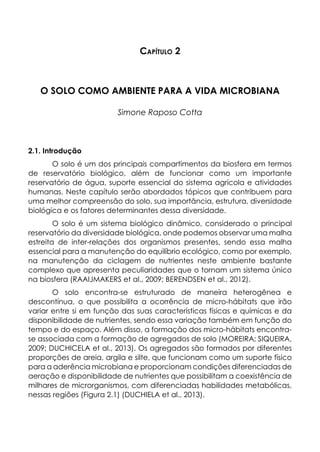 Capítulo 2
O SOLO COMO AMBIENTE PARA A VIDA MICROBIANA
Simone Raposo Cotta
2.1. Introdução
O solo é um dos principais compartimentos da biosfera em termos
de reservatório biológico, além de funcionar como um importante
reservatório de água, suporte essencial do sistema agrícola e atividades
humanas. Neste capítulo serão abordados tópicos que contribuem para
uma melhor compreensão do solo, sua importância, estrutura, diversidade
biológica e os fatores determinantes dessa diversidade.
O solo é um sistema biológico dinâmico, considerado o principal
reservatório da diversidade biológica, onde podemos observar uma malha
estreita de inter-relações dos organismos presentes, sendo essa malha
essencial para a manutenção do equilíbrio ecológico, como por exemplo,
na manutenção da ciclagem de nutrientes neste ambiente bastante
complexo que apresenta peculiaridades que o tornam um sistema único
na biosfera (RAAIJMAKERS et al., 2009; BERENDSEN et al., 2012).
O solo encontra-se estruturado de maneira heterogênea e
descontínua, o que possibilita a ocorrência de micro-hábitats que irão
variar entre si em função das suas características físicas e químicas e da
disponibilidade de nutrientes, sendo essa variação também em função do
tempo e do espaço. Além disso, a formação dos micro-hábitats encontra-
se associada com a formação de agregados de solo (MOREIRA; SIQUEIRA,
2009; DUCHICELA et al., 2013). Os agregados são formados por diferentes
proporções de areia, argila e silte, que funcionam como um suporte físico
para a aderência microbiana e proporcionam condições diferenciadas de
aeração e disponibilidade de nutrientes que possibilitam a coexistência de
milhares de microrganismos, com diferenciadas habilidades metabólicas,
nessas regiões (Figura 2.1) (DUCHIELA et al., 2013).
 
