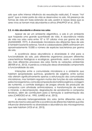 O solo como um ambiente para a vida microbiana 25
solo que sofre intensa influência da exsudação radicular). É nesses “hot
spots” que a maior parte da vida se desenvolve no solo. Há presença de
formas de vida em toda extensão do solo, porém é nessas áreas que os
seres vivos se tornam mais abundantes e ativos (PHILIPPOT et al., 2013).
2.2. A vida abundante e diversa nos solos
Apesar de ser um ambiente oligotrófico, o solo é um ambiente
que hospeda uma grande quantidade de vida. A abundância média
de vida nos solos varia entre 107
a 109
células vivas por grama de solo
(ALEXANDER, 1977). A diversidade microbiana dos diferentes tipos de solo
é também bastante extensa. Torsvik e colaboradores (2009) estimaram em
aproximadamente 10.000 o número de espécies bacterianas por grama
de solo.
A ocorrência dessa abundância e diversidade é vital para a
funcionalidade do solo, pois diferentes organismos possuem diferentes
características fisiológicas e ecológicas, garantindo, assim, a ocorrência
dos mais diferentes processos dos solos frente às variações ambientais
(BEVER et al., 2012). A perda ou a redução dessa diversidade compromete
a funcionalidade do solo.
Interações entre a comunidade microbiana e o ambiente que
habitam (propriedades químicas, gradiente de oxigênio, entre outros)
não afetam significativamente apenas a estruturação das comunidades
microbianas, mas também regulam muitas das funções do solo realizadas
pelosmicrorganismos,comodecomposiçãodamatériaorgânica,ciclagem
de nutrientes, o controle biológico de pragas através da produção de
compostos com atividade antimicrobiana, a transformação de metais
e minerais, a decomposição, degradação de xenobiontes e compostos
fenólicos, além de contribuírem para a formação e sedimentação dos
solos (CARDOSO et al., 1992; JUAREZ et al., 2013).
A elevada heterogeneidade dos solos (entre diferentes solos e
dentro do mesmo solo) permite a ocorrência de diferentes hábitats que irão
influenciar diretamente na diversidade e abundância dos microrganismos
que nele habitam (VOS et al., 2013).
 