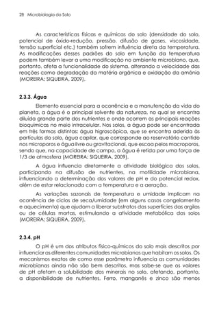 Microbiologia do Solo
28
As características físicas e químicas do solo (densidade do solo,
potencial de óxido-redução, pressão, difusão de gases, viscosidade,
tensão superficial etc.) também sofrem influência direta da temperatura.
As modificações desses padrões do solo em função da temperatura
podem também levar a uma modificação no ambiente microbiano, que,
portanto, afeta a funcionalidade do sistema, alterando a velocidade das
reações como degradação da matéria orgânica e oxidação da amônia
(MOREIRA; SIQUEIRA, 2009).
2.3.3. Água
Elemento essencial para a ocorrência e a manutenção da vida do
planeta, a água é o principal solvente da natureza, no qual se encontra
diluída grande parte dos nutrientes e onde ocorrem as principais reações
bioquímicas no meio intracelular. Nos solos, a água pode ser encontrada
em três formas distintas: água higroscópica, que se encontra aderida às
partículas do solo, água capilar, que corresponde ao reservatório contido
nos microporos e água livre ou gravitacional, que escoa pelos macroporos,
sendo que, na capacidade de campo, a água é retida por uma força de
1/3 de atmosfera (MOREIRA; SIQUEIRA, 2009).
A água influencia diretamente a atividade biológica dos solos,
participando na difusão de nutrientes, na motilidade microbiana,
influenciando a determinação dos valores de pH e do potencial redox,
além de estar relacionada com a temperatura e a aeração.
As variações sazonais de temperatura e umidade implicam na
ocorrência de ciclos de seca/umidade (em alguns casos congelamento
e aquecimento) que ajudam a liberar substratos das superfícies das argilas
ou de células mortas, estimulando a atividade metabólica dos solos
(MOREIRA; SIQUEIRA, 2009).
2.3.4. pH
O pH é um dos atributos físico-químicos do solo mais descritos por
influenciar as diferentes comunidades microbianas que habitam os solos. Os
mecanismos exatos de como esse parâmetro influencia as comunidades
microbianas ainda não são bem descritos, mas sabe-se que os valores
de pH afetam a solubilidade dos minerais no solo, afetando, portanto,
a disponibilidade de nutrientes. Ferro, manganês e zinco são menos
 