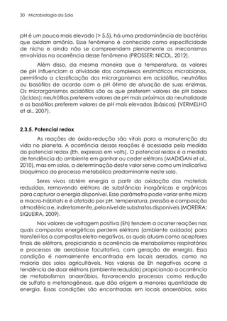 Microbiologia do Solo
30
pH é um pouco mais elevado (> 5.5), há uma predominância de bactérias
que oxidam amônia. Esse fenômeno é conhecido como especificidade
de nicho e ainda não se compreendem plenamente os mecanismos
envolvidos na ocorrência desse fenômeno (PROSSER; NICOL, 2012).
Além disso, da mesma maneira que a temperatura, os valores
de pH influenciam a atividade dos complexos enzimáticos microbianos,
permitindo a classificação dos microrganismos em acidófilos, neutrófilos
ou basófilos de acordo com o pH ótimo de atuação de suas enzimas.
Os microrganismos acidófilos são os que preferem valores de pH baixos
(ácidos); neutrófilos preferem valores de pH mais próximos da neutralidade
e os basófilos preferem valores de pH mais elevados (básicos) (VERMELHO
et al., 2007).
2.3.5. Potencial redox
As reações de óxido-redução são vitais para a manutenção da
vida no planeta. A ocorrência dessas reações é acessada pela medida
do potencial redox (Eh, expresso em volts). O potencial redox é a medida
de tendência do ambiente em ganhar ou ceder elétrons (MADIGAN et al.,
2010), mas em solos, a determinação deste valor serve como um indicativo
bioquímico do processo metabólico predominante neste solo.
Seres vivos obtém energia a partir da oxidação dos materiais
reduzidos, removendo elétrons de substâncias inorgânicas e orgânicas
para capturar a energia disponível. Esse parâmetro pode variar entre micro
e macro-hábitats e é afetado por pH, temperatura, pressão e composição
atmosférica e, indiretamente, pelo nível de substratos disponíveis (MOREIRA;
SIQUEIRA, 2009).
Nos valores de voltagem positiva (Eh) tendem a ocorrer reações nas
quais compostos energéticos perdem elétrons (ambiente oxidado) para
transferi-los a compostos eletro-negativos, os quais atuam como aceptores
finais de elétrons, propiciando a ocorrência de metabolismos respiratórios
e processos de aerobiose facultativa, com geração de energia. Essa
condição é normalmente encontrada em locais aerados, como na
maioria dos solos agricultáveis. Nos valores de Eh negativos ocorre a
tendência de doar elétrons (ambiente reduzido) propiciando a ocorrência
de metabolismos anaeróbios, favorecendo processos como redução
de sulfato e metanogênese, que dão origem a menores quantidade de
energia. Essas condições são encontradas em locais anaeróbios, solos
 