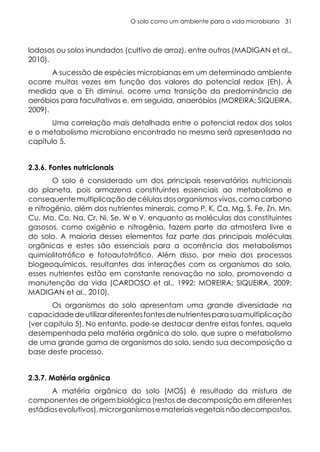 O solo como um ambiente para a vida microbiana 31
lodosos ou solos inundados (cultivo de arroz), entre outros (MADIGAN et al.,
2010).
A sucessão de espécies microbianas em um determinado ambiente
ocorre muitas vezes em função dos valores do potencial redox (Eh). À
medida que o Eh diminui, ocorre uma transição da predominância de
aeróbios para facultativos e, em seguida, anaeróbios (MOREIRA; SIQUEIRA,
2009).
Uma correlação mais detalhada entre o potencial redox dos solos
e o metabolismo microbiano encontrado no mesmo será apresentada no
capítulo 5.
2.3.6. Fontes nutricionais
O solo é considerado um dos principais reservatórios nutricionais
do planeta, pois armazena constituintes essenciais ao metabolismo e
consequente multiplicação de células dos organismos vivos, como carbono
e nitrogênio, além dos nutrientes minerais, como P, K, Ca, Mg, S, Fe, Zn, Mn,
Cu, Mo, Co, Na, Cr, Ni, Se, W e V, enquanto as moléculas dos constituintes
gasosos, como oxigênio e nitrogênio, fazem parte da atmosfera livre e
do solo. A maioria desses elementos faz parte das principais moléculas
orgânicas e estes são essenciais para a ocorrência dos metabolismos
quimiolitotrófico e fotoautotrófico. Além disso, por meio dos processos
biogeoquímicos, resultantes das interações com os organismos do solo,
esses nutrientes estão em constante renovação no solo, promovendo a
manutenção da vida (CARDOSO et al., 1992; MOREIRA; SIQUEIRA, 2009;
MADIGAN et al., 2010).
Os organismos do solo apresentam uma grande diversidade na
capacidadedeutilizardiferentesfontesdenutrientesparasuamultiplicação
(ver capitulo 5). No entanto, pode-se destacar dentre estas fontes, aquela
desempenhada pela matéria orgânica do solo, que supre o metabolismo
de uma grande gama de organismos do solo, sendo sua decomposição a
base deste processo.
2.3.7. Matéria orgânica
A matéria orgânica do solo (MOS) é resultado da mistura de
componentes de origem biológica (restos de decomposição em diferentes
estádiosevolutivos),microrganismosemateriaisvegetaisnãodecompostos,
 