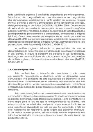 O solo como um ambiente para a vida microbiana 33
toda substância orgânica é passível de degradação por microrganismos.
Substâncias não degradáveis ou que demoram a ser degradadas
são denominadas recalcitrantes e tanto podem ser produtos naturais
(húmus, porfirinas e alguns D-aminoácidos) como xenobióticos (plásticos,
detergentes e alguns pesticidas (MOREIRA; SIQUEIRA, 2009). Dependendo
da velocidade de ocorrência das reações no solo, a matéria orgânica
pode ser facilmente reciclada, ou seja, é considerada de fácil degradação
(correspondendo principalmente a carboidratos, aminoácidos e frações
lipídicas). Outros componentes podem permanecer no solo por meses ou
décadas (10-40%), por apresentarem maior recalcitrância ao processo de
degradação (correspondendo à fração húmica), permanecendo no solo
por séculos ou milênios (40-60%) (RASCHE; CADISH, 2013).
A matéria orgânica influencia as propriedades do solo, a
disponibilidade de nutrientes para a multiplicação de células microbianas
e das plantas, e regula a ciclagem do carbono e sua estabilização.
Mudanças no status nutricional do solo, como a redução do conteúdo
de matéria orgânica afeta a diversidade microbiana dos solos (RASCHE;
CADISH, 2013).
2.4. Considerações Finais
Este capítulo tem a intenção de caracterizar o solo como
um ambiente heterogêneo e dinâmico, onde se desenvolve uma
comunidade viva composta de alta abundância de organismos e alta
biodiversidade. Encontram-se neste ambiente representantes dos três
domínios filogenéticos, sendo que estes têm suas atividades metabólicas
e frequências moduladas pelas frequentes mudanças de condições do
ambiente.
Esta caracterização faz com que a biodiversidade do solo se insira às
característicasfísicasequímicasdesteambiente,sendotambémresponsiva
às práticas de manejo, e aos diferentes usos do solo. Neste contexto, serve
como regra geral o fato de que a homogeneização do sistema, seja
esta promovida por atividades antrópicas ou processos naturais, leva a
uma restrição na diversidade de vida do solo. Por outro lado, o fato de
este microbioma ser responsivo, pode sugerir que podemos manipulá-
lo da melhor maneira possível, extraindo deste recurso, onipresente nos
solos, funcionalidades novas que sustentem um mais eficiente sistema de
produção vegetal.
 