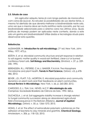 Microbiologia do Solo
34
2.5. Estudo de caso
Um agricultor adquiriu terras já com longo período de monocultivo
com cana-de-açúcar. Ao estudar as possibilidades de uso destas terras, o
mesmo foi alertado de que deveria melhorar a biodiversidade neste solo,
uma vez que o mesmo deve ser muito restritivo neste conceito, por ter sua
biodiversidade selecionada para o sistema cana nos últimos anos. Quais
práticas de manejo podem ser aplicadas neste contexto, dando a este
solo um ganho em biodiversidade? Utilize dados e tecnologias atuais para
desenvolver esta questão.
Referências
ALEXANDER, M. Introduction to soil microbiology. 2nd
ed. New York, John
Wiley, 1977. 472 p.
BÅÅTH, E. et al. Microbial community structure and pH response in relation
to soil organic matter quality in wood-ash fertilized, clear-cut or burned
coniferous forest soils. Soil Biology and Biochemistry, Elmsford, v. 27, p. 229-
240, 1995.
BERENDSEN, R.L.; PIETERSE, C.M.J.; BAKKER, P.A.H.M. The rhizosphere
microbiome and plant health. Trends in Plant Science, Oxford, v.8, p.478-
486, 2012.
BEVER, J.D.; PLATT, T.G.; MORTON, E. Microbial population and community
dynamics on plant roots and their feedbacks on plant communities.
Annual Review in Microbiology, New York, v. 66, p. 265-283, 2012.
CARDOSO, E.J.; TSAI, S.M.; NEVES, M.C.P. Microbiologia do solo.
Campinas: Sociedade Brasileira de Ciência do Solo, 1992. 360 p.
DUCHICELA, J. et al. Soil aggregate stability increase is strongly related
to fungal community succession along an abandoned agricultural
field chronosequence in the Bolivian Altiplano. Journal of Applied
Microbiology, Oxford, v. 50, p. 1266-1273, 2013.
HONG, Z. et al. The effect of extracellular polymeric substances on the
adhesion of bacteria to clay minerals and goethite. Chemical Geology,
Amsterdam, v. 306, p. 118-125, 2013.
 
