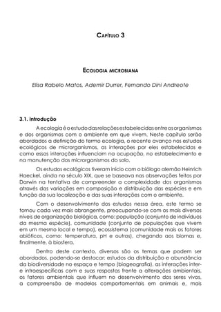 Capítulo 3
Ecologia microbiana
Elisa Rabelo Matos, Ademir Durrer, Fernando Dini Andreote
3.1. Introdução
Aecologiaéoestudodasrelaçõesestabelecidasentreosorganismos
e dos organismos com o ambiente em que vivem. Neste capítulo serão
abordados a definição do termo ecologia, o recente avanço nos estudos
ecológicos de microrganismos, as interações por eles estabelecidas e
como essas interações influenciam na ocupação, no estabelecimento e
na manutenção dos microrganismos do solo.
Os estudos ecológicos tiveram início com o biólogo alemão Heinrich
Haeckel, ainda no século XIX, que se baseava nas observações feitas por
Darwin na tentativa de compreender a complexidade dos organismos
através das variações em composição e distribuição das espécies e em
função da sua localização e das suas interações com o ambiente.
Com o desenvolvimento dos estudos nessa área, este termo se
tornou cada vez mais abrangente, preocupando-se com os mais diversos
níveis de organização biológica, como: população (conjunto de indivíduos
da mesma espécie), comunidade (conjunto de populações que vivem
em um mesmo local e tempo), ecossistema (comunidade mais os fatores
abióticos, como: temperatura, pH e outros), chegando aos biomas e,
finalmente, à biosfera.
Dentro deste contexto, diversos são os temas que podem ser
abordados, podendo-se destacar: estudos da distribuição e abundância
da biodiversidade no espaço e tempo (biogeografia), as interações inter-
e intraespecíficas com e suas respostas frente a alterações ambientais,
os fatores ambientais que influem no desenvolvimento dos seres vivos,
a compreensão de modelos comportamentais em animais e, mais
 