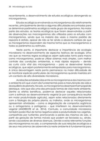 Microbiologia do Solo
38
recentemente, o desenvolvimento de estudos ecológicos abrangendo os
microrganismos.
Estudos ecológicos envolvendo os microrganismos são relativamente
recentes, principalmente devido a algumas dificuldades encontradas para
se determinar parâmetros ecológicos neste grupo de organismos. Na maior
parte dos estudos, as teorias ecológicas que foram desenvolvidas a partir
de observações nos macrorganismos são utilizadas para os estudos com
microrganismos, sendo que na maioria das vezes o mesmo padrão de
resposta é obtido, apesar de não se ter ainda a absoluta certeza de que
os microrganismos respondem da mesma forma que os macrorganismos a
todos os parâmetros ou estímulos.
Neste ponto, é importante destacar a importância da ecologia
microbiana no desenvolvimento de aspectos teóricos de ecologia. Uma
vez que as mesmas regras ecológicas sejam aplicadas tanto para macro
como microrganismos, pode-se utilizar sistemas mais simples, com melhor
controle das condições ambientais, e mais rápida resposta – devido
ao curto ciclo vital dos microrganismos – para se desenvolver teorias
ecológicas, que sejam posteriormente extrapoladas para macrorganismos.
A única desvantagem neste ponto permanece na maior dificuldade de
se monitorar espécies particulares de microrganismos quando inseridas em
um contexto de alta diversidade microbiana.
Asrelaçõesestabelecidasentreosmicrorganismosedosmesmoscom
o ambiente em que vivem são fundamentais para a manutenção da vida e
doequilíbriodoplaneta.Nosolo,osmicrorganismosdesempenhampapelde
destaque, visto que são uma das principais formas de vida neste ambiente.
Dentre os efeitos benéficos, podem-se destacar aqueles relacionados
com o estímulo ao desenvolvimento vegetal (e por consequência resultar
em maior produtividade agrícola), sejam estes relacionados diretamente
com a fisiologia da própria planta, ou indiretos, onde os microrganismos
apresentam atividades – como a degradação de compostos orgânicos
ou o antagonismo a patógenos – que interferem no desenvolvimento
vegetal (ANDREOTE et al., 2014). Contudo, a comunidade microbiana
também pode influir de forma negativa sobre a produtividade nos vegetais,
competindo por nutrientes; promovendo a perda dos mesmos do solo, a
partir da geração de formas móveis que podem ser lixiviadas ou, ainda,
sendo causadores de diversas doenças. Devido a estas relevantes funções
dos microrganismos no solo, a compreensão de suas relações ecológicas e
de seus mecanismos de sobrevivência neste ambiente é fundamental para
 
