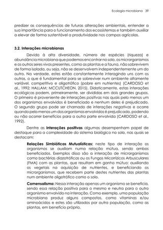 Ecologia microbiana 39
predizer as consequências de futuras alterações ambientais, entender a
sua importância para o funcionamento dos ecossistemas e também auxiliar
a elevar de forma sustentável a produtividade nos campos agrícolas.
3.2. Interações microbianas
Devido à alta diversidade, número de espécies (riqueza) e
abundância microbiana que podemos encontrar no solo, os microrganismos
e os outros seres vivos presentes, como as plantas e a fauna, não sobrevivem
de forma isolada, ou seja, não se desenvolvem independentemente um do
outro. Na verdade, estes estão constantemente interagindo uns com os
outros, o que é fundamental para se sobreviver num ambiente altamente
variável, competitivo e oligotrófico (pobre em nutrientes) (CARDOSO et
al., 1992; HALLAM; MCCUTCHEON, 2015). Didaticamente, estas interações
ecológicas podem, primeiramente, ser divididas em dois grandes grupos.
O primeiro é proveniente de interações positivas nas quais pelo menos um
dos organismos envolvidos é beneficiado e nenhum deles é prejudicado.
O segundo grupo pode ser chamado de interações negativas e ocorre
quando pelo menos um dos organismos envolvidos é prejudicado, podendo
ou não ocorrer benefícios para a outra parte envolvida (CARDOSO et al.,
1992).
Dentre as interações positivas algumas desempenham papel de
destaque para a complexidade do sistema biológico no solo, nas quais se
destacam:
Relações Simbióticas Mutualísticas: neste tipo de interação os
organismos se auxiliam numa relação mútua, sendo ambos
beneficiados. Exemplos disso são a interação de microrganismos
como bactérias diazotróficas ou os Fungos Micorrízicos Arbusculares
(FMA) com as plantas, que resultam em ganho mútuo; auxiliando
os vegetais na aquisição de nutrientes, e beneficiando os
microrganismos, que recebem parte destes nutrientes das plantas
num ambiente oligotrófico como o solo.
Comensalismo: Nessa interação apenas um organismo se beneficia,
sendo essa relação positiva para o mesmo e neutra para o outro
organismo envolvido na interação. Como exemplo, uma população
microbiana produz alguns compostos, como vitaminas e/ou
aminoácidos e estes são utilizados por outra população, como as
plantas, em benefício próprio.
 