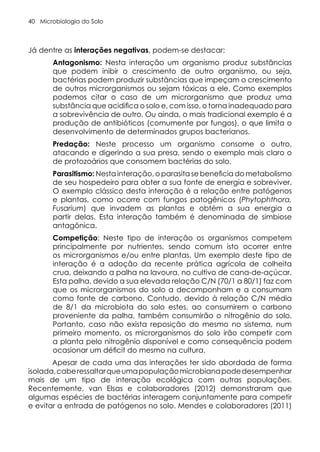 Microbiologia do Solo
40
Já dentre as interações negativas, podem-se destacar:
Antagonismo: Nesta interação um organismo produz substâncias
que podem inibir o crescimento de outro organismo, ou seja,
bactérias podem produzir substâncias que impeçam o crescimento
de outros microrganismos ou sejam tóxicas a ele. Como exemplos
podemos citar o caso de um microrganismo que produz uma
substância que acidifica o solo e, com isso, o torna inadequado para
a sobrevivência de outro. Ou ainda, o mais tradicional exemplo é a
produção de antibióticos (comumente por fungos), o que limita o
desenvolvimento de determinados grupos bacterianos.
Predação: Neste processo um organismo consome o outro,
atacando e digerindo a sua presa, sendo o exemplo mais claro o
de protozoários que consomem bactérias do solo.
Parasitismo: Nesta interação, o parasita se beneficia do metabolismo
de seu hospedeiro para obter a sua fonte de energia e sobreviver.
O exemplo clássico desta interação é a relação entre patógenos
e plantas, como ocorre com fungos patogênicos (Phytophthora,
Fusarium) que invadem as plantas e obtém a sua energia a
partir delas. Esta interação também é denominada de simbiose
antagônica.
Competição: Neste tipo de interação os organismos competem
principalmente por nutrientes, sendo comum isto ocorrer entre
os microrganismos e/ou entre plantas. Um exemplo deste tipo de
interação é a adoção da recente prática agrícola de colheita
crua, deixando a palha na lavoura, no cultivo de cana-de-açúcar.
Esta palha, devido a sua elevada relação C/N (70/1 a 80/1) faz com
que os microrganismos do solo a decomponham e a consumam
como fonte de carbono. Contudo, devido à relação C/N média
de 8/1 da microbiota do solo estes, ao consumirem o carbono
proveniente da palha, também consumirão o nitrogênio do solo.
Portanto, caso não exista reposição do mesmo no sistema, num
primeiro momento, os microrganismos do solo irão competir com
a planta pelo nitrogênio disponível e como consequência podem
ocasionar um déficit do mesmo na cultura.
Apesar de cada uma das interações ter sido abordada de forma
isolada,caberessaltarqueumapopulaçãomicrobianapodedesempenhar
mais de um tipo de interação ecológica com outras populações.
Recentemente, van Elsas e colaboradores (2012) demonstraram que
algumas espécies de bactérias interagem conjuntamente para competir
e evitar a entrada de patógenos no solo. Mendes e colaboradores (2011)
 