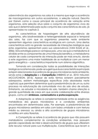 Ecologia microbiana 43
sobrevivência dos organismos nos solos é a mesma que rege a ocorrência
de macrorganismos em outros ecossistemas, a seleção natural. Descrita
por Darwin como a causa principal da ocorrência de variação entre
organismos, esta seleção atua sobre o conjunto de organismos vivos do
solo que é determinada pela ação conjunta das características do solo, já
apresentadas no capítulo 2.
As características de hospedagem de alta abundância de
organismos, alta biodiversidade e heterogeneidade espacial e temporal
dos solos, faz com que os organismos presentes neste ambiente
apresentem algumas características ecológicas em comum. Uma destas
características está na grande necessidade de interações biológicas que
estes organismos apresentam para sua sobrevivência (VAN ELSAS et al.,
2006). Esta estratégia parece vantajosa pois, uma vez que o metabolismo é
dividido entre os componentes de uma interação benéfica, o metabolismo
celular de cada componente da interação pode ser mais enxuto, dando
a este organismo uma maior habilidade de se multiplicar com um menor
gasto energético – característica importante num sistema oligotrófico.
Tomando em consideração todas as possibilidades de interações
biológicasnosistemasolo,pode-sesugerirqueduascaracterísticasprincipais
estejam relacionadas à ocorrência de grupos microbianos neste ambiente,
sendo estas a Adaptação e a Competição (HIBBING et al., 2010; HALLAM;
MCCUTCHEON, 2015). Apesar de estes termos estarem parcialmente
sobrepostos, existem metodologias específicas (não abordadas neste
capítulo) que permitem determinar qual a predominância de um ou outro
processo na estruturação da comunidade viva do solo alvo de estudo.
Entretanto, ao estudar a microbiota do solo, também chama atenção a
grande quantidade de casos em que ocorre colaboração entre diversos
grupos, como em simbioses, comensalismo e protocooperação.
A Adaptação se refere à complementaridade entre as exigências
metabólicas dos grupos microbianos e a condições ambientais
encontradas em determinados solos. Por exemplo, a predominância de
grupos microbianos aeróbios em solos com baixa umidade e com textura
média ou arenosa; ou ainda a alta ocorrência de grupos microbianos
acidófilos em solos florestais.
A Competição se refere à ocorrência de grupos que não possuem
metabolismo complementar às condições ambientais, mas possuem
grande capacidade de inibir o desenvolvimento de grupos que utilizariam
este recurso natural para sua multiplicação. Características que levam a
 