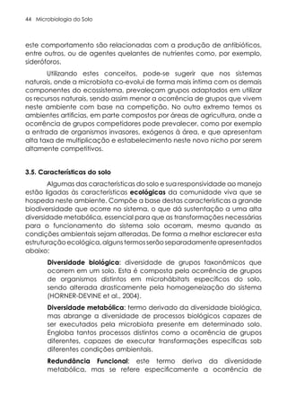 Microbiologia do Solo
44
este comportamento são relacionadas com a produção de antibióticos,
entre outros, ou de agentes quelantes de nutrientes como, por exemplo,
sideróforos.
Utilizando estes conceitos, pode-se sugerir que nos sistemas
naturais, onde a microbiota co-evolui de forma mais íntima com os demais
componentes do ecossistema, prevaleçam grupos adaptados em utilizar
os recursos naturais, sendo assim menor a ocorrência de grupos que vivem
neste ambiente com base na competição. No outro extremo temos os
ambientes artificias, em parte compostos por áreas de agricultura, onde a
ocorrência de grupos competidores pode prevalecer, como por exemplo
a entrada de organismos invasores, exógenos à área, e que apresentam
alta taxa de multiplicação e estabelecimento neste novo nicho por serem
altamente competitivos.
3.5. Características do solo
Algumas das características do solo e sua responsividade ao manejo
estão ligadas às características ecológicas da comunidade viva que se
hospeda neste ambiente. Compõe a base destas características a grande
biodiversidade que ocorre no sistema, o que dá sustentação a uma alta
diversidade metabólica, essencial para que as transformações necessárias
para o funcionamento do sistema solo ocorram, mesmo quando as
condições ambientais sejam alteradas. De forma a melhor esclarecer esta
estruturaçãoecológica,algunstermosserãoseparadamenteapresentados
abaixo:
Diversidade biológica: diversidade de grupos taxonômicos que
ocorrem em um solo. Esta é composta pela ocorrência de grupos
de organismos distintos em microhábitats específicos do solo,
sendo alterada drasticamente pela homogeneização do sistema
(HORNER-DEVINE et al., 2004).
Diversidade metabólica: termo derivado da diversidade biológica,
mas abrange a diversidade de processos biológicos capazes de
ser executados pela microbiota presente em determinado solo.
Engloba tantos processos distintos como a ocorrência de grupos
diferentes, capazes de executar transformações específicas sob
diferentes condições ambientais.
Redundância Funcional: este termo deriva da diversidade
metabólica, mas se refere especificamente a ocorrência de
 