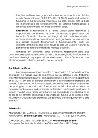 Ecologia microbiana 45
funções similares em grupos microbianos funcionais sob distintas
condições ambientais (JURBURG; SALLES, 2015). A alta redundância
funcional é característica marcante do solo, sendo esta a base
da manutenção do funcionamento do sistema heterogêneo e
dinâmico encontrado nos mais diferentes solos.
Resiliência: a resiliência é o termo usado para descrever a
capacidade do sistema retornar ao estado original após um
impacto. Quando utilizado na biologia do solo, este termo indica
a capacidade de a comunidade de organismos do solo retomar
seu estado original, taxonômica e funcionalmente, após um
impacto ambiental, seja este causado por um evento natural ou
por atividades relacionadas ao manejo dos solos.
Tomados em conjunto, estes conceitos respondem pelo que
chamamosdequalidadedosolo,ouseja,amanutençãodofuncionamento
do sistema biológico que permeia o solo frente a alterações em seu uso,
eliminando assim efeitos deletérios de seu manejo.
3.6. Estudo de Caso
A ecologia microbiana dos solos o caracteriza e é capaz de indicar
alterações na fração viva do solo frente ao seu diferente uso. Trabalhos
recentestratamdesteassunto,comoporexemplo,odesenvolvidoporPaula
et al. (2014), em que os autores comparam a diversidade metabólica em
solos da floresta Amazônica com aquela encontrada em áreas adjacentes
de pastagem e também de floresta secundária. Resumidamente, os
autores concluem que a diversidade metabólica na área de pastagem é
menor, mas há uma maior semelhança na diversidade metabólica entre
as áreas de florestas (primárias e secundárias). Como você explica estes
resultados? Quais as características da ecologia do solo que levam a este
evento?
Referências
ANDREOTE, F.D.; GUMIERE, T.; DURRER, A. Exploring interactions of plant
microbiomes. Scientia Agricola, Piracicaba, v. 71, n. 6, p. 528-539, 2014.
CARDOSO, E.J.; TSAI, S.M.; NEVES, M.C.P. Microbiologia do solo.
Campinas: Sociedade Brasileira de Ciência do Solo, 1992. 360 p.
 