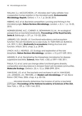 Microbiologia do Solo
46
HALLAM, S.J.; MCCUTCHEON, J.P. Microbes don’t play solitaire: how
cooperation trumps isolation in the microbial world. Environmental
Microbiology Reports, Oxford, v. 7, n. 1, p. 26–28, 2015.
HIBBING, M.E. et al. Bacterial competition: surviving and thriving in the
microbial jungle. Nature Reviews Microbiology, London, v. 8, n. 1, p. 15–25,
2010.
HORNER-DEVINE, M.C.; CARNEY, K.; BOHANNAN, B.J.M.. An ecological
perspective on bacterial biodiversity. Proceedings of the Royal Society.
Series B, Edinburgh, v. 271, p. 113-122, 2004.
JURBURG, S.D.; SALLES, J.F. Functional redundancy and ecosystem
function: the soil microbiota as a case study. In: YUEH-HSIN LO; BLANCO,
J.A.; ROY, S. (Ed.). Biodiversity in ecosystems: linking structure and
function. InTech, 2015. chap. 2, p. 29-49.
LYNCH, M.D.J.; NEUFELD, J.D. Ecology and exploration of the rare
biosphere. Nature Reviews Microbiology, London, v.13, p.217–229, 2015.
MENDES, R. et al. Deciphering the rhizosphere microbiome for disease-
suppressive bacteria. Science, New York, v.332, p.1097–1100, 2011.
PAULA, F.S. et al. Land use change alters functional gene diversity,
composition and abundance in Amazon forest soil microbial communities.
Molecular Ecology, Oxford,v. 23, n. 12, p. 2988–2999, 2014.
VAN ELSAS, J.D. et al. The bacteria and archaea in soil. In: VAN ELSAS,
J.D.; JANSSON, J.K.; TREVORS, J.T. Modern soil microbiology. 2nd
ed. Boca
Raton: CRC Press, 2006. chap. 4, p. 83-106.
______. Microbial diversity determines the invasion of soil by a bacterial
pathogen. Proceedings of the National Academy of Sciences of the USA,
New York, v. 109, p. 1159–1164, 2012.
 