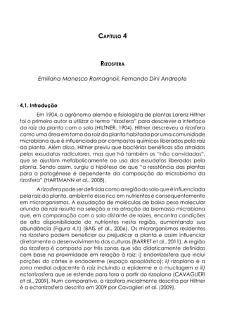Capítulo 4
Rizosfera
Emiliana Manesco Romagnoli, Fernando Dini Andreote
4.1. Introdução
Em 1904, o agrônomo alemão e fisiologista de plantas Lorenz Hiltner
foi o primeiro autor a utilizar o termo “rizosfera” para descrever a interface
da raiz da planta com o solo (HILTNER, 1904). Hiltner descreveu a rizosfera
como uma área em torno da raiz da planta habitada por uma comunidade
microbiana que é influenciada por compostos químicos liberados pela raiz
da planta. Além disso, Hiltner previu que bactérias benéficas são atraídas
pelos exsudatos radiculares, mas que há também os “não convidados”,
que se ajustam metabolicamente ao uso dos exsudatos liberados pela
planta. Sendo assim, surgiu a hipótese de que “a resistência das plantas
para a patogênese é dependente da composição do microbioma da
rizosfera” (HARTMANN et al., 2008).
Arizosferapodeserdefinidacomoaregiãodosoloqueéinfluenciada
pela raiz da planta, ambiente esse rico em nutrientes e consequentemente
em microrganismos. A exsudação de moléculas de baixo peso molecular
oriunda da raiz resulta na seleção e na atração da biomassa microbiana
que, em comparação com o solo distante de raízes, encontra condições
de alta disponibilidade de nutrientes nesta região, aumentando sua
abundância (Figura 4.1) (BAIS et al., 2006). Os microrganismos residentes
na rizosfera podem beneficiar ou prejudicar a planta e assim influenciar
diretamente o desenvolvimento das culturas (BARRET et al., 2011). A região
da rizosfera é composta por três zonas que são didaticamente definidas
com base na proximidade em relação à raiz: i) endorrizosfera que inclui
porções do córtex e endoderme (espaço apoplástico); ii) rizoplano é a
zona medial adjacente à raiz incluindo a epiderme e a mucilagem e iii)
ectorrizosfera que se estende para fora a partir do rizoplano (CAVAGLIERI
et al., 2009). Num comparativo, a rizosfera inicialmente descrita por Hiltner
é a ectorrizosfera descrita em 2009 por Cavaglieri et al. (2009).
 