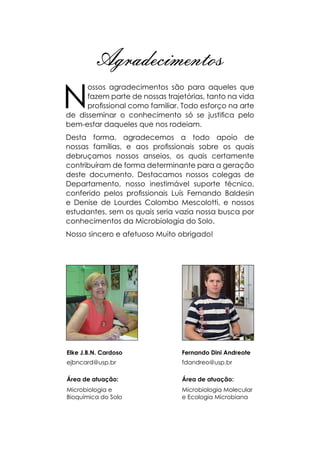 Agradecimentos
N
ossos agradecimentos são para aqueles que
fazem parte de nossas trajetórias, tanto na vida
profissional como familiar. Todo esforço na arte
de disseminar o conhecimento só se justifica pelo
bem-estar daqueles que nos rodeiam.
Desta forma, agradecemos a todo apoio de
nossas famílias, e aos profissionais sobre os quais
debruçamos nossos anseios, os quais certamente
contribuíram de forma determinante para a geração
deste documento. Destacamos nossos colegas de
Departamento, nosso inestimável suporte técnico,
conferido pelos profissionais Luís Fernando Baldesin
e Denise de Lourdes Colombo Mescolotti, e nossos
estudantes, sem os quais seria vazia nossa busca por
conhecimentos da Microbiologia do Solo.
Nosso sincero e afetuoso Muito obrigado!
Fernando Dini Andreote
fdandreo@usp.br
Área de atuação:
Microbiologia Molecular
e Ecologia Microbiana
Elke J.B.N. Cardoso
ejbncard@usp.br
Área de atuação:
Microbiologia e
Bioquímica do Solo
 