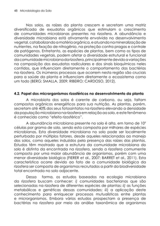 Microbiologia do Solo
48
Nos solos, as raízes da planta crescem e secretam uma matriz
diversificada de exsudatos orgânicos que estimulam o crescimento
de comunidades microbianas presentes na rizosfera. A abundância e
diversidade microbiana está ativamente envolvida no desenvolvimento
vegetal,catabolizandoamatériaorgânica,eatuandonamineralizaçãode
nutrientes, na fixação de nitrogênio, na proteção contra pragas e controle
de patógenos. Entretanto, as espécies de plantas, bem como os tipos de
comunidades vegetais, podem afetar a diversidade estrutural e funcional
dacomunidademicrobianadarizosfera,principalmentedevidoavariações
na composição dos exsudatos radiculares e dos sinais bioquímicos neles
contidos, que influenciam diretamente o comportamento das bactérias
na rizosfera. Os inúmeros processos que ocorrem nesta região são cruciais
para a saúde da planta e influenciam diretamente o ecossistema como
um todo (BERG; SMALLA, 2009; RIBEIRO; CARDOSO, 2012).
4.2. Papel dos microrganismos rizosféricos no desenvolvimento da planta
A microbiota dos solos é carente de carbono, ou seja, faltam
compostos orgânicos energéticos para sua nutrição. As plantas, porém,
secretam até 40% dos seus fotossintatos na rizosfera elevando a densidade
da população microbiana na rizosfera em relação ao solo, e este fenômeno
é conhecido como “efeito rizosférico”.
A abundância microbiana presente no solo é alta, em torno de 109
células por grama de solo, sendo esta composta por milhares de espécies
microbianas. Esta diversidade microbiana no solo pode ser localmente
perturbada por múltiplos fatores, desde aqueles relacionados ao manejo
dos solos, como aqueles induzidos pela presença das raízes das plantas.
Estudos têm mostrado que a estrutura da comunidade microbiana do
solo é distinta da encontrada na rizosfera, sendo a rizosfera comumente
composta por uma maior abundância de organismos, porém com uma
menor diversidade biológica (FIERER et al., 2007; BARRET et al., 2011). Esta
característica ocorre devido ao fato de a comunidade biológica da
rizosfera ser composta de organismos recrutados a partir da biodiversidade
total encontrada no solo adjacente.
Dessa forma, os estudos baseados na ecologia microbiana
da rizosfera buscam conhecer: i) comunidades bacterianas que são
selecionadas na rizosfera de diferentes espécies de plantas; ii) as funções
metabólicas e genéticas dessas comunidades; iii) a aplicação deste
conhecimento para enriquecer processos mutualísticos entre plantas
e microrganismos. Embora vários estudos prospectam a presença de
bactérias na rizosfera por meio da análise taxonômica de organismos
 