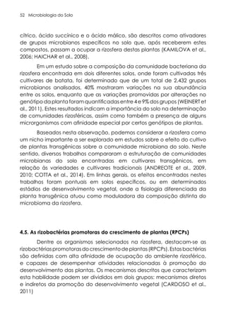 Microbiologia do Solo
52
cítrico, ácido succínico e o ácido málico, são descritos como ativadores
de grupos microbianos específicos no solo que, após receberem estes
compostos, passam a ocupar a rizosfera destas plantas (KAMILOVA et al.,
2006; HAICHAR et al., 2008).
Em um estudo sobre a composição da comunidade bacteriana da
rizosfera encontrada em dois diferentes solos, onde foram cultivadas três
cultivares de batata, foi determinado que de um total de 2.432 grupos
microbianos analisados, 40% mostraram variações na sua abundância
entre os solos, enquanto que as variações promovidas por alterações no
genótipo da planta foram quantificadas entre 4 e 9% dos grupos (WEINERT et
al., 2011). Estes resultados indicam a importância do solo na determinação
de comunidades rizosféricas, assim como também a presença de alguns
microrganismos com afinidade especial por certos genótipos de plantas.
Baseados nesta observação, podemos considerar a rizosfera como
um nicho importante a ser explorado em estudos sobre o efeito do cultivo
de plantas transgênicas sobre a comunidade microbiana do solo. Neste
sentido, diversos trabalhos compararam a estruturação de comunidades
microbianas do solo encontradas em cultivares transgênicos, em
relação às variedades e cultivares tradicionais (ANDREOTE et al., 2009,
2010; COTTA et al., 2014). Em linhas gerais, os efeitos encontrados nestes
trabalhos foram pontuais em solos específicos, ou em determinados
estádios de desenvolvimento vegetal, onde a fisiologia diferenciada da
planta transgênica atuou como moduladora da composição distinta do
microbioma da rizosfera.
4.5. As rizobactérias promotoras do crescimento de plantas (RPCPs)
Dentre os organismos selecionados na rizosfera, destacam-se as
rizobactériaspromotorasdocrescimentodeplantas(RPCPs).Estasbactérias
são definidas com alta afinidade de ocupação do ambiente rizosférico,
e capazes de desempenhar atividades relacionadas à promoção do
desenvolvimento das plantas. Os mecanismos descritos que caracterizam
esta habilidade podem ser divididos em dois grupos: mecanismos diretos
e indiretos da promoção do desenvolvimento vegetal (CARDOSO et al.,
2011)
 