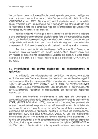 Microbiologia do Solo
54
lhe conferem uma maior resistência ao ataque de pragas ou patógenos,
num processo conhecido como indução de resistência sistêmica (IRS)
(CHAPARRO et al., 2012). De maneira geral, pode-se fazer um paralelo
deste processo com um processo de ‘vacinação’ da planta, desde que
se resguarde o fato de o processo não ser intermediado por um sistema
imunológico, inexistente nas plantas.
Também resulta na inibição da atividade de patógenos na rizosfera
a alta exsudação de moléculas quelantes de íons por rizobactérias. Neste
ponto ganha destaque a produção de sideróforos, que são compostos que
indisponibilizam íons de ferro para a nutrição de organismos oportunistas
na rizosfera, indiretamente protegendo a planta do ataque dos mesmos.
Por fim, a produção de moléculas análogas a fitormônios, com
destaque para as similares ao ácido indol-acético, fazem com que
um rápido e mais intenso crescimento vegetal dê origem a uma maior
resistência da planta a estresses bióticos como abióticos (CHAPARRO et
al., 2012).
4.6. Produtividade das plantas associadas aos microrganismos na
agricultura
A utilização de microrganismos benéficos na agricultura pode
maximizar a absorção de nutrientes, aumentando o crescimento vegetal,
conferindo resistência a estresse abiótico e suprimindo doenças em diversas
culturas (CUMMINGS, 2009; GUIÑAZÚ et al., 2009; De VLEESSCHAUWER;
HÖFTE, 2009). Estes microrganismos são dinâmicos e potencialmente
autossustentáveis, reduzindo a necessidade de aplicações repetidas
(LUCAS, 2011).
Uma das técnicas relacionadas a este tipo de utilização é
caracterizada pela aplicação de rizobactérias promotoras de crescimento
(PGPR) (FLIESSBACH et al., 2009), sendo estas inoculações passíveis de
sucesso quando os microrganismos benéficos auxiliam na disponibilidade
de nutrientes para a planta e na ocupação de nichos, aumentado a
resistência do ambiente rizosférico contra a invasão de microrganimos
patogênicos (LUGTENBERG; KAMILOVA, 2009). O uso de inoculantes
microbianos (PGPR) em culturas de tomate mostrou uma queda de 75%
no uso de fertilizantes e estas produziram rendimentos idênticos a plantas
não inoculadas que receberam tratamento completo (ADESEMOYE et
al., 2009). Outras frentes de trabalho que utilizam este conceito buscam
 