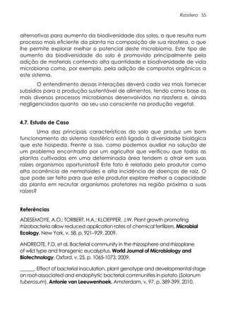 Rizosfera 55
alternativas para aumento da biodiversidade dos solos, o que resulta num
processo mais eficiente da planta na composição de sua rizosfera, o que
lhe permite explorar melhor o potencial deste microbioma. Este tipo de
aumento da biodiversidade do solo é promovido principalmente pela
adição de materiais contendo alta quantidade e biodiversidade de vida
microbiana como, por exemplo, pela adição de compostos orgânicos a
este sistema.
O entendimento dessas interações deverá cada vez mais fornecer
subsídios para a produção sustentável de alimentos, tendo como base os
mais diversos processos microbianos desenvolvidos na rizosfera e, ainda
negligenciados quanto ao seu uso consciente na produção vegetal.
4.7. Estudo de Caso
Uma das principais características do solo que produz um bom
funcionamento do sistema rizosférico está ligado à diversidade biológica
que este hospeda. Frente a isso, como podemos auxiliar na solução de
um problema encontrado por um agricultor que verificou que todas as
plantas cultivadas em uma determinada área tendem a atrair em suas
raízes organismos oportunistas? Este fato é relatado pelo produtor como
alta ocorrência de nematoides e alta incidência de doenças de raiz. O
que pode ser feito para que este produtor explore melhor a capacidade
da planta em recrutar organismos protetores na região próxima a suas
raízes?
Referências
ADESEMOYE, A.O.; TORBERT, H.A.; KLOEPPER, J.W. Plant growth promoting
rhizobacteria allow reduced application rates of chemical fertilizers. Microbial
Ecology, New York, v. 58, p. 921–929, 2009.
ANDREOTE, F.D. et al. Bacterial community in the rhizosphere and rhizoplane
of wild type and transgenic eucalyptus. World Journal of Microbiology and
Biotechnology, Oxford, v. 25, p. 1065-1073, 2009.
______. Effect of bacterial inoculation, plant genotype and developmental stage
on root-associated and endophytic bacterial communities in potato (Solanum
tuberosum). Antonie van Leeuwenhoek, Amsterdam, v. 97, p. 389-399, 2010.
 
