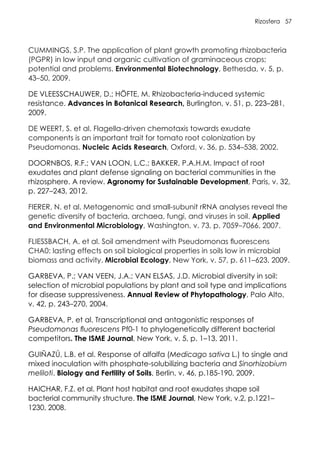 Rizosfera 57
CUMMINGS, S.P. The application of plant growth promoting rhizobacteria
(PGPR) in low input and organic cultivation of graminaceous crops;
potential and problems. Environmental Biotechnology, Bethesda, v. 5, p.
43–50, 2009.
DE VLEESSCHAUWER, D.; HÖFTE, M. Rhizobacteria-induced systemic
resistance. Advances in Botanical Research, Burlington, v. 51, p. 223–281,
2009.
DE WEERT, S. et al. Flagella-driven chemotaxis towards exudate
components is an important trait for tomato root colonization by
Pseudomonas. Nucleic Acids Research, Oxford, v. 36, p. 534–538, 2002.
DOORNBOS, R.F.; VAN LOON, L.C.; BAKKER, P.A.H.M. Impact of root
exudates and plant defense signaling on bacterial communities in the
rhizosphere. A review. Agronomy for Sustainable Development, Paris, v. 32,
p. 227–243, 2012.
FIERER, N. et al. Metagenomic and small-subunit rRNA analyses reveal the
genetic diversity of bacteria, archaea, fungi, and viruses in soil. Applied
and Environmental Microbiology, Washington, v. 73, p. 7059–7066, 2007.
FLIESSBACH, A. et al. Soil amendment with Pseudomonas fluorescens
CHA0: lasting effects on soil biological properties in soils low in microbial
biomass and activity. Microbial Ecology, New York, v. 57, p. 611–623, 2009.
GARBEVA, P.; VAN VEEN, J.A.; VAN ELSAS, J.D. Microbial diversity in soil:
selection of microbial populations by plant and soil type and implications
for disease suppressiveness. Annual Review of Phytopathology, Palo Alto,
v. 42, p. 243–270, 2004.
GARBEVA, P. et al. Transcriptional and antagonistic responses of
Pseudomonas fluorescens Pf0-1 to phylogenetically different bacterial
competitors. The ISME Journal, New York, v. 5, p. 1–13, 2011.
GUIÑAZÚ, L.B. et al. Response of alfalfa (Medicago sativa L.) to single and
mixed inoculation with phosphate-solubilizing bacteria and Sinorhizobium
meliloti. Biology and Fertility of Soils, Berlin, v. 46, p.185-190, 2009.
HAICHAR, F.Z. et al. Plant host habitat and root exudates shape soil
bacterial community structure. The ISME Journal, New York, v.2, p.1221–
1230, 2008.
 