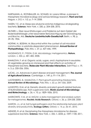 Microbiologia do Solo
58
HARTMANN, A.; ROTHBALLER, M.; SCHMID, M. Lorenz Hiltner, a pioneer in
rhizosphere microbial ecology and soil bacteriology research. Plant and Soil,
Hague, v. 312, n. 1/2, p. 7–14. 2008.
HAZEN, T.C. et al. Deep-sea oil plume enriches Indigenous oil-degrading
bacteria. Science, New York, v. 330, p. 204–208, 2010.
HILTNER, L. Über neue Erfahrungen und Probleme auf dem Gebiet der
Bodenbakteriologie unter besonderer Berücksichtigung der Gründüngung
und Brache. Arb. Deutsche Landwirtschafts-Gesellschaft, Berlin, v. 98, p.
59–78, 1904.
HOITINK, H.; BOEHM, M. Biocontrol within the context of soil microbial
communities: a substrate-dependent phenomenon. Annual Review of
Phytopathology, Palo Alto, v. 37, p. 427–446, 1999.
HUGENHOLTZ, P.; TYSON, G.W. Microbiology: metagenomics. Nature,
London, v. 455, p. 481–483, 2008.
KAMILOVA, F. et al. Organic acids, sugars, and L-tryptophane in exudates
of vegetables growing on stonewool and their effects on activities of
rhizosphere bacteria. Molecular Plant-Microbe Interactions, Saint Paul, v. 19,
n. 3, p. 250–256, 2006.
LUCAS, J.A. Advances in plant disease and pest management. The Journal
of Agricultural Science, Cambridge, v. 149, p. 91–114, 2011,
LUGTENBERG, B.; KAMILOVA, F. Plant-growth-promoting rhizobacteria.
Annual Review of Microbiology, Palo Alto, v. 63, p. 541–556, 2009.
LUVIZOTTO, D.M. et al. Genetic diversity and plant-growth related features
of Burkholderia spp. from sugarcane roots. World Journal of Microbiology
and Biotechnology, v. 26, n. 10, p. 1829–1836, 2010.
MARKOWITZ, V.M. et al. IMG/M: a data management and analysis system
for metagenomes. Nucleic Acids Research, Oxford, v. 36, p. 534-538, 2008
MARON, J.L. et al. Soil fungal pathogens and the relationship between plant
diversity and productivity. Ecology Letters, Oxford, v. 14, p. 36–41, 2010.
MENDES, R. et al. Deciphering the rhizosphere microbiome for disease-
suppressive bacteria. Science, New York, v. 332, n. 6033, p. 1097–1100, 2011.
 