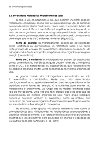Microbiologia do Solo
64
5.3. Diversidade Metabólica Microbiana nos Solos
O solo é um compartimento em que ocorrem inúmeras reações
metabólicas complexas, sendo que os microrganismos são os principais
desencadeadores destes fenômenos. Neste caso, o conceito básico de
organismos heterotróficos e autotróficos é simplificado demais quando se
trata de microrganismos com toda sua grande plasticidade metabólica.
Assim, os microrganismos podem ser classificados de acordo com sua fonte
de energia, sua fonte de C e demais nutrientes (Figura 5.2).
Fonte de energia: os microrganismos podem ser categorizados
como fototróficos ou quimiotróficos. Os fototróficos usam a luz como
fonte primária de energia. Os quimiotróficos dependem das reações de
oxidação-redução de compostos inorgânicos e/ou orgânicos para gerar
energia (catabolismo).
Fonte de C e nutrientes: os microrganismos podem ser classificados
como: autotróficos ou litotróficos, os quais utilizam fontes de C inorgânico
como o CO2
, e os heterotróficos ou organotróficos, que requerem fonte
de carbono orgânica, muitas vezes encontradas na matéria orgânica do
solo.
A grande maioria dos microrganismos encontrados no solo
é heterotrófica e quimiotrófica. Neste caso, são denominados
quimiorganotróficos ou quimioheterotróficos, uma vez que utilizam fontes
orgânicas como fontes de energia, C e nutrientes para manter seu
metabolismo e crescimento. Os fungos são os maiores exemplos desse
tipo de metabolismo, uma vez que têm grande papel no processo de
decomposição da matéria orgânica do solo. Neste grupo fisiológico
podem-se destacar também os simbiontes, como os rizóbios, que
necessitam de compostos orgânicos fornecidos pela planta para manter
seu metabolismo e fixar nitrogênio atmosférico.
No entanto, outros grupos microbianos existem no solo, como os
quimiolitotróficos (ex.: nitrificadores), os fotolitotróficos (cianobactérias e
bactérias verdes do enxofre) e os fotorganotróficos (bactérias púrpuras do
enxofre) que são alternativas para produção de energia e captação de
C e nutrientes no solo (CARDOSO et al., 1992).
 