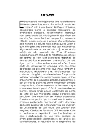 PREFÁCIO
E
studos sobre microrganismos que habitam o solo
vem apresentando uma importância cada vez
maior. O solo é um sistema biológico dinâmico,
considerado como o principal reservatório de
diversidade biológica. Recentemente, destaque
vem sendo dado aos microrganismos que vivem em
associação com animais e com plantas; menos de
10% das células vegetais e animais são suplantadas
pelo número de células microbianas que lá vivem e
que, em geral, são benéficas aos seus hospedeiros.
Algo semelhante ocorre no solo, cuja abundância
média de vida comporta de 107
a 109
células
microbianas com cerca de 10 mil diferentes espécies
por grama de solo. Esta diversidade depende de
fatores abióticos e, entre eles, a atmosfera do solo,
água, pH e muitos outros cujas relações fazem
parte das pesquisas em ecologia, uma das áreas
abordadas no presente livro, que inclui também o
metabolismo microbiano e as transformações do
carbono, nitrogênio, enxofre e fósforo. É importante
salientar que os livros texto sobre estes e outros tópicos
provenientes de pesquisas realizadas, especialmente,
por autores de países de clima temperado, embora
comparativos, não representam muitas vezes o que
ocorre em climas tropicais. O Brasil com seus diversos
biomas, alguns ainda pouco explorados do ponto
de vista de sua microbiota, possui características
peculiares que necessitam ser melhor abordadas.
Este é um dos pontos que torna altamente valiosa a
presente publicação coordenada pelos docentes
da Escola Superior de Agricultura “Luiz de Queiroz”,
da Universidade de São Paulo, Elke Jurandy Bran
Nogueira Cardoso e Fernando Dini Andreote. Com
a qualidade e experiência dos idealizadores e
com a participação nos seus vários capítulos de
jovens pesquisadores pertencentes aos grupos dos
coordenadores, o resultado foi o surgimento da
 
