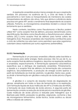 Microbiologia do Solo
70
A respiração anaeróbia produz menos energia do que a respiração
aeróbia. Em processos na ausência de O2
o ciclo de Krebs é ativo
parcialmente e nem todos os transportadores de membrana da cadeia
transportadora de elétrons são ativos, fato que diminui a eficiência deste
processo em gerar ATP, sendo o rendimento final dependente do aceptor
utilizado. Portanto, os microrganismos anaeróbios tendem a crescer mais
lentamente que os aeróbios.
Neste contexto, bactérias como Pseudomonas e Bacillus podem
utilizar NO-3
como aceptor final de elétrons, processo denominado como
desnitrificação. Bactérias como Desulfovibrio e Desulfotomaculum utilizam
sulfatos (SO4
-2
) como aceptor final de elétrons para formar sulfeto de
hidrogênio (H2
S). Processos anaeróbios são importantes contribuintes para
o ciclo de nutrientes nos solos bem como permitem que estes organismos
colonizem áreas inabitáveis por outros organismos (extremófilos).
5.5.2.2. Fermentação
Fermentação é um processo anaeróbio utilizado pelas bactérias e
por leveduras para obter energia. Neste processo não há uso de O2
ou
outro aceptor final de elétrons inorgânico, descritos na respiração aeróbia
e anaeróbia, respectivamente. A fermentação apresenta características
específicas que a distingue da respiração anaeróbia. Primeiramente,
o doador e o aceptor final de elétrons na fermentação são compostos
orgânicos. Secundariamente, a produção de energia ocorre apenas a
partir da fosforilação ao nível de substrato, na glicólise. Neste caso, pode-
se dividir a fermentação em glicólise e redução do ácido pirúvico (Figura
5.5.a).
A glicólise é o conjunto de reações iniciais da degradação da
glicose, semelhante em todos os tipos de fermentação e na respiração,
com formação líquida de duas moléculas de ATP e 2 moléculas de NADH2
e formação de duas moléculas de ácido pirúvico. A segunda parte da
fermentação consiste na redução do ácido pirúvico resultante da glicólise.
Cada molécula de ácido pirúvico é reduzida pelo hidrogênio que é
libertado pelo NADH2
produzido na glicólise, originando, conforme o tipo
de microrganismo fermentativo, ácido láctico, ácido acético ou álcool
etílico e dióxido de carbono.
 