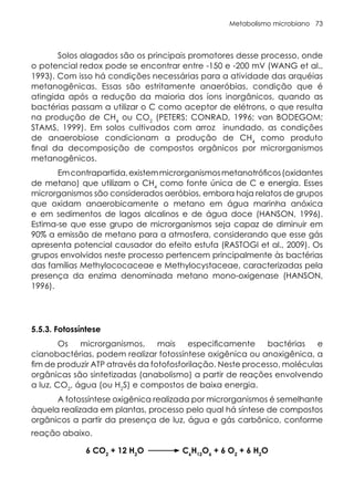Metabolismo microbiano 73
Solos alagados são os principais promotores desse processo, onde
o potencial redox pode se encontrar entre -150 e -200 mV (WANG et al.,
1993). Com isso há condições necessárias para a atividade das arquéias
metanogênicas. Essas são estritamente anaeróbias, condição que é
atingida após a redução da maioria dos íons inorgânicos, quando as
bactérias passam a utilizar o C como aceptor de elétrons, o que resulta
na produção de CH4
ou CO2
(PETERS; CONRAD, 1996; van BODEGOM;
STAMS, 1999). Em solos cultivados com arroz inundado, as condições
de anaerobiose condicionam a produção de CH4
como produto
final da decomposição de compostos orgânicos por microrganismos
metanogênicos.
Emcontrapartida,existemmicrorganismosmetanotróficos(oxidantes
de metano) que utilizam o CH4
como fonte única de C e energia. Esses
microrganismos são considerados aeróbios, embora haja relatos de grupos
que oxidam anaerobicamente o metano em água marinha anóxica
e em sedimentos de lagos alcalinos e de água doce (HANSON, 1996).
Estima-se que esse grupo de microrganismos seja capaz de diminuir em
90% a emissão de metano para a atmosfera, considerando que esse gás
apresenta potencial causador do efeito estufa (RASTOGI et al., 2009). Os
grupos envolvidos neste processo pertencem principalmente às bactérias
das famílias Methylococaceae e Methylocystaceae, caracterizadas pela
presença da enzima denominada metano mono-oxigenase (HANSON,
1996).
5.5.3. Fotossíntese
Os microrganismos, mais especificamente bactérias e
cianobactérias, podem realizar fotossíntese oxigênica ou anoxigênica, a
fim de produzir ATP através da fotofosforilação. Neste processo, moléculas
orgânicas são sintetizadas (anabolismo) a partir de reações envolvendo
a luz, CO2
, água (ou H2
S) e compostos de baixa energia.
A fotossíntese oxigênica realizada por microrganismos é semelhante
àquela realizada em plantas, processo pelo qual há síntese de compostos
orgânicos a partir da presença de luz, água e gás carbônico, conforme
reação abaixo.
6 CO2
+ 12 H2
O C6
H12
O6
+ 6 O2
+ 6 H2
O
 