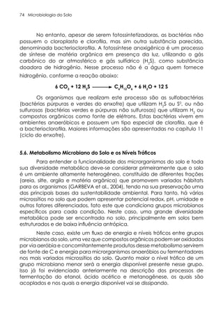 Microbiologia do Solo
74
No entanto, apesar de serem fotossintetizadoras, as bactérias não
possuem o cloroplasto e clorofila, mas sim outra substância parecida,
denominada bacterioclorofila. A fotossíntese anoxigênica é um processo
de síntese de matéria orgânica em presença da luz, utilizando o gás
carbônico do ar atmosférico e gás sulfídrico (H2
S), como substância
doadora de hidrogênio. Nesse processo não é a água quem fornece
hidrogênio, conforme a reação abaixo:
6 CO2
+ 12 H2
S C6
H12
O6
+ 6 H2
O + 12 S
Os organismos que realizam este processo são as sulfobactérias
(bactérias púrpuras e verdes do enxofre) que utilizam H2
S ou S0
, ou não
sulfurosas (bactérias verdes e púrpuras não sulfurosas) que utilizam H2
ou
compostos orgânicos como fonte de elétrons. Estas bactérias vivem em
ambientes anaeróbicos e possuem um tipo especial de clorofila, que é
a bacterioclorofila. Maiores informações são apresentadas no capítulo 11
(ciclo do enxofre).
5.6. Metabolismo Microbiano do Solo e os Níveis Tróficos
Para entender a funcionalidade dos microrganismos do solo e toda
sua diversidade metabólica deve-se considerar primeiramente que o solo
é um ambiente altamente heterogêneo, constituído de diferentes frações
(areia, silte, argila e matéria orgânica) que promovem variados hábitats
para os organismos (GARBEVA et al., 2004), tendo na sua preservação uma
das principais bases da sustentabilidade ambiental. Para tanto, há vários
microssítios no solo que podem apresentar potencial redox, pH, umidade e
outros fatores diferenciados, fato este que condiciona grupos microbianos
específicos para cada condição. Neste caso, uma grande diversidade
metabólica pode ser encontrada no solo, principalmente em solos bem
estruturados e de baixa influência antrópica.
Neste caso, existe um fluxo de energia e níveis tróficos entre grupos
microbianos do solo, uma vez que compostos orgânicos podem ser oxidados
por via aeróbia e concomitantemente produtos desse metabolismo servirem
de fonte de C e energia para microrganismos anaeróbios ou fermentadores
nos mais variados microssítios do solo. Quanto maior o nível trófico de um
grupo microbiano menor será a energia disponível presente nesse grupo.
Isso já foi evidenciado anteriormente na descrição dos processos de
fermentação do etanol, ácido acético e metanogênese, os quais são
acoplados e nos quais a energia disponível vai se dissipando.
 