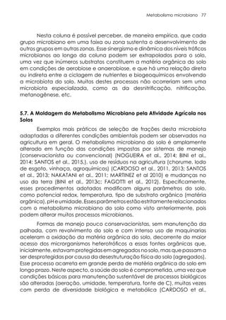 Metabolismo microbiano 77
Nesta coluna é possível perceber, de maneira empírica, que cada
grupo microbiano em uma faixa ou zona sustenta o desenvolvimento de
outros grupos em outras zonas. Esse sinergismo e dinâmica dos níveis tróficos
microbianos ao longo da coluna podem ser extrapolados para o solo,
uma vez que inúmeros substratos constituem a matéria orgânica do solo
em condições de aerobiose e anaerobiose, e que há uma relação direta
ou indireta entre a ciclagem de nutrientes e biogeoquímicos envolvendo
a microbiota do solo. Muitos destes processos não ocorreriam sem uma
microbiota especializada, como as da desnitrificação, nitrificação,
metanogênese, etc.
5.7. A Moldagem do Metabolismo Microbiano pela Atividade Agrícola nos
Solos
Exemplos mais práticos de seleção de frações desta microbiota
adaptadas a diferentes condições ambientais podem ser observados na
agricultura em geral. O metabolismo microbiano do solo é amplamente
alterado em função das condições impostas por sistemas de manejo
(conservacionista ou convencional) (NOGUEIRA et al., 2014; BINI et al.,
2014; SANTOS et al., 2015,), uso de resíduos na agricultura (chorume, lodo
de esgoto, vinhaça, agroquímicos) (CARDOSO et al., 2011, 2013; SANTOS
et al., 2013; NAKATANI et al., 2011; MARTINEZ et al 2010) e mudanças no
uso da terra (BINI et al., 2013c; FAGOTTI et al., 2012). Especificamente,
esses procedimentos adotados modificam alguns parâmetros do solo,
como potencial redox, temperatura, tipo de substrato orgânico (matéria
orgânica),pHeumidade.Essesparâmetrosestãoestritamenterelacionados
com o metabolismo microbiano do solo como visto anteriormente, pois
podem alterar muitos processos microbianos.
Formas de manejo pouco conservacionistas, sem manutenção da
palhada, com revolvimento do solo e com intenso uso de maquinarias
aceleram a oxidação da matéria orgânica do solo, decorrente do maior
acesso dos microrganismos heterotróficos a essas fontes orgânicas que,
inicialmente, estavam protegidas em agregados no solo, mas que passam a
ser desprotegidas por causa da desestruturação física do solo (agregados).
Esse processo acarreta em grande perda de matéria orgânica do solo em
longo prazo. Neste aspecto, a saúde do solo é comprometida, uma vez que
condições básicas para manutenção sustentável de processos biológicos
são alteradas (aeração, umidade, temperatura, fonte de C), muitas vezes
com perda de diversidade biológica e metabólica (CARDOSO et al.,
 