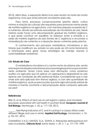 Microbiologia do Solo
78
2013). Além disso, a exposição direta à luz solar resulta na morte de muitos
organismos vivos que antes estavam encobertos pelo solo.
Para tanto, processos conservacionistas (plantio direto, cultivo
mínimo e rotação de culturas) são requeridos para promover menor perda
de matéria orgânica na agricultura, com menores prejuízos na perda de C
e nutrientes, devido ao estímulo exacerbado da microbiota do solo. Neste
sistema pode haver uma decomposição gradual da matéria orgânica,
o que pode constituir um equilíbrio no balanço entre a entrada e a
saída de matéria orgânica do solo (fontes de C orgânico) e sincronizar a
mineralização de nutrientes e a absorção desses nutrientes pelas plantas.
O conhecimento dos processos metabólicos microbianos e dos
fatores que modificam seu estado no solo pode ser útil como ferramenta
e informação para gerar novas estratégias de manejo visando à
sustentabilidade ambiental.
5.8. Estudo de Caso
O metabolismo microbiano é o centro-motor do sistema solo, sendo
esteresponsávelpelosmaisdiversosprocessosbiogeoquímicosqueocorrem
neste ambiente. Tendo como base esta afirmação, como podemos
auxiliar um agricultor que irá aplicar um agroquímico degradável no solo
apenas sob condições de alto potencial redox. Considerando que o solo
onde este será aplicado tem textura argilosa, e com alta quantidade de
matéria orgânica, quais as precauções que este agricultor pode adotar de
maneira a manter constante a decomposição deste composto aplicado
ao solo?
Referências
BINI, D. et al. Effects of land use on soil organic carbon and microbial
processes associated with soil health in southern Brazil. European Journal of
Soil Biology, Montrouge, v. 55, p. 117–123, 2013.
______. Identifying indicators of C and N cycling in a clayey Ultisol under
different tillage and uses in winter. Applied Soil Ecology, Amsterdam, v. 76,
p. 95–101, 2014.
CAMARGO, F.A.O.; SANTOS, G.A.; ZONTA, E. Alterações eletroquímicas em
solos inundados. Ciência Rural, Santa Maria, v. 29, n. 1, p. 171-179, 1999.
 
