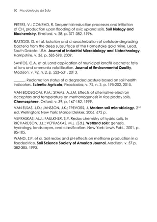 Microbiologia do Solo
80
PETERS, V.; CONRAD, R. Sequential reduction processes and initiation
of CH4
production upon flooding of oxic upland soils. Soil Biology and
Biochemistry, Elmsford, v. 28, p. 371-382, 1996.
RASTOGI, G. et al. Isolation and characterization of cellulose-degrading
bacteria from the deep subsurface of the Homestake gold mine, Lead,
South Dakota, USA. Journal of Industrial Microbiology and Biotechnology,
Hampshire, v. 36, p. 585-598, 2009.
SANTOS, C.A. et al. Land application of municipal landfill leachate: fate
of ions and ammonia volatilization. Journal of Environmental Quality,
Madison, v. 42, n. 2, p. 523–531, 2013.
______. Reclamation status of a degraded pasture based on soil health
indicators. Scientia Agricola, Piracicaba, v. 72, n. 3, p. 195-202, 2015.
VAN BODEGOM, P.M.; STAMS, A.J.M. Effects of alternative electron
acceptors and temperature on methanogenesis in rice paddy soils.
Chemosphere, Oxford, v. 39, p. 167-182, 1999.
VAN ELSAS, J.D.; JANSSON, J.K.; TREVORS, J. Modern soil microbiology. 2nd
ed. Wellington; New York: Marcel Dekker, 2006. 672 p.
VEPRASKAS, M.J.; FAULKNER, S.P. Redox chemistry of hydric soils. In
RICHARDSON, J.L.; VEPRASKAS, M.J. (Ed.). Wetland soils: genesis,
hydrology, landscapes, and classification. New York: Lewis Publ., 2001. p.
85-105.
WANG, Z.P. et al. Soil redox and pH effects on methane production in a
flooded rice. Soil Science Society of America Journal, Madison, v. 57 p.
382-385, 1993.
 