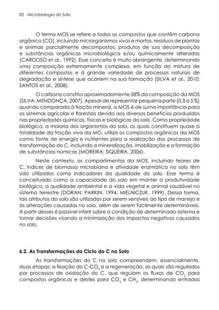 Microbiologia do Solo
82
O termo MOS se refere a todos os compostos que contêm carbono
orgânico (CO), incluindo microrganismos vivos e mortos, resíduos de plantas
e animais parcialmente decompostos, produtos de sua decomposição
e substâncias orgânicas microbiológica e/ou quimicamente alteradas
(CARDOSO et al., 1992). Esse conceito é muito abrangente, determinando
uma composição extremamente complexa, em função da mistura de
diferentes compostos e à grande variedade de processos naturais de
degradação e síntese que ocorrem na sua formação (SILVA et al., 2010;
SANTOS et al., 2008).
O carbono constitui aproximadamente 58% da composição da MOS
(SILVA; MENDONÇA, 2007). Apesar de representar pequena parte (0,5 a 5 %)
quando comparada à fração mineral, a MOS é de suma importância para
os sistemas agrícolas e florestais devido aos diversos benefícios produzidos
nas propriedades químicas, físicas e biológicas do solo. Como propriedade
biológica, a maioria dos organismos do solo, os quais constituem quase a
totalidade da fração viva da MO, utiliza os compostos orgânicos da MOS
como fonte de energia e nutrientes para a realização dos processos de
transformação do C, incluindo a mineralização, imobilização e a formação
de substâncias húmicas (MOREIRA; SIQUEIRA, 2006).
Neste contexto, os compartimentos da MOS, incluindo teores de
C, índices de biomassa microbiana e atividade enzimática no solo têm
sido utilizados como indicadores da qualidade do solo. Esse termo é
conceituado como a capacidade do solo em manter a produtividade
biológica, a qualidade ambiental e a vida vegetal e animal saudável no
sistema terrestre (DORAN; PARKIN, 1994; MIELNICZUK, 1999). Dessa forma,
tais atributos do solo são utilizados por serem sensíveis ao tipo de manejo e
às alterações causadas no solo, além de serem facilmente determináveis.
A partir desses é possível inferir sobre a condição de determinado sistema e
tomar decisões visando a minimização dos impactos negativos causados
no solo.
6.2. As Transformações do Ciclo do C no Solo
As transformações do C no solo compreendem, essencialmente,
duas etapas: a fixação do C-CO2
e a regeneração, os quais são regulados
por processos de oxidação do C, que regulam os fluxos de CO2
para
compostos orgânicos e destes para CO2
e CH4
, determinando entradas
 