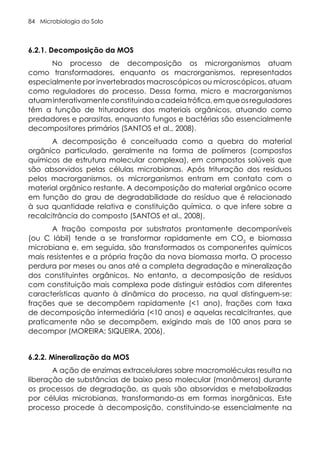 Microbiologia do Solo
84
6.2.1. Decomposição da MOS
No processo de decomposição os microrganismos atuam
como transformadores, enquanto os macrorganismos, representados
especialmente por invertebrados macroscópicos ou microscópicos, atuam
como reguladores do processo. Dessa forma, micro e macrorganismos
atuaminterativamenteconstituindoacadeiatrófica,emqueosreguladores
têm a função de trituradores dos materiais orgânicos, atuando como
predadores e parasitas, enquanto fungos e bactérias são essencialmente
decompositores primários (SANTOS et al., 2008).
A decomposição é conceituada como a quebra do material
orgânico particulado, geralmente na forma de polímeros (compostos
químicos de estrutura molecular complexa), em compostos solúveis que
são absorvidos pelas células microbianas. Após trituração dos resíduos
pelos macrorganismos, os microrganismos entram em contato com o
material orgânico restante. A decomposição do material orgânico ocorre
em função do grau de degradabilidade do resíduo que é relacionado
à sua quantidade relativa e constituição química, o que infere sobre a
recalcitrância do composto (SANTOS et al., 2008).
A fração composta por substratos prontamente decomponíveis
(ou C lábil) tende a se transformar rapidamente em CO2
e biomassa
microbiana e, em seguida, são transformados os componentes químicos
mais resistentes e a própria fração da nova biomassa morta. O processo
perdura por meses ou anos até a completa degradação e mineralização
dos constituintes orgânicos. No entanto, a decomposição de resíduos
com constituição mais complexa pode distinguir estádios com diferentes
características quanto à dinâmica do processo, na qual distinguem-se:
frações que se decompõem rapidamente (<1 ano), frações com taxa
de decomposição intermediária (<10 anos) e aquelas recalcitrantes, que
praticamente não se decompõem, exigindo mais de 100 anos para se
decompor (MOREIRA; SIQUEIRA, 2006).
6.2.2. Mineralização da MOS
A ação de enzimas extracelulares sobre macromoléculas resulta na
liberação de substâncias de baixo peso molecular (monômeros) durante
os processos de degradação, as quais são absorvidas e metabolizadas
por células microbianas, transformando-as em formas inorgânicas. Este
processo procede à decomposição, constituindo-se essencialmente na
 