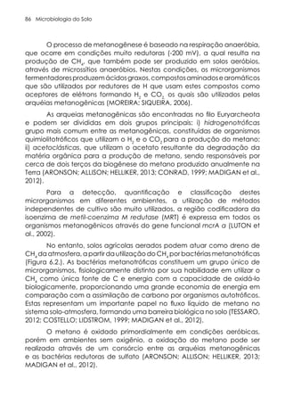 Microbiologia do Solo
86
O processo de metanogênese é baseado na respiração anaeróbia,
que ocorre em condições muito redutoras (-200 mV), a qual resulta na
produção de CH4
, que também pode ser produzido em solos aeróbios,
através de microssítios anaeróbios. Nestas condições, os microrganismos
fermentadoresproduzemácidosgraxos,compostosaminadosearomáticos
que são utilizados por redutores de H que usam estes compostos como
aceptores de elétrons formando H2
e CO2,
os quais são utilizados pelas
arquéias metanogênicas (MOREIRA; SIQUEIRA, 2006).
As arqueias metanogênicas são encontradas no filo Euryarcheota
e podem ser divididas em dois grupos principais: i) hidrogenotróficas
grupo mais comum entre as metanogênicas, constituídas de organismos
quimiolitotróficos que utilizam o H2
e o CO2
para a produção do metano;
ii) acetoclásticas, que utilizam o acetato resultante da degradação da
matéria orgânica para a produção de metano, sendo responsáveis por
cerca de dois terços da biogênese do metano produzido anualmente na
Terra (ARONSON; ALLISON; HELLIKER, 2013; CONRAD, 1999; MADIGAN et al.,
2012).
Para a detecção, quantificação e classificação destes
microrganismos em diferentes ambientes, a utilização de métodos
independentes de cultivo são muito utilizados, a região codificadora da
isoenzima de metil-coenzima M redutase (MRT) é expressa em todos os
organismos metanogênicos através do gene funcional mcrA α (LUTON et
al., 2002).
No entanto, solos agrícolas aerados podem atuar como dreno de
CH4
da atmosfera, a partir da utilização do CH4
por bactérias metanotróficas
(Figura 6.2.). As bactérias metanotróficas constituem um grupo único de
microrganismos, fisiologicamente distinto por sua habilidade em utilizar o
CH4
como única fonte de C e energia com a capacidade de oxidá-lo
biologicamente, proporcionando uma grande economia de energia em
comparação com a assimilação de carbono por organismos autotróficos.
Estas representam um importante papel no fluxo líquido de metano no
sistema solo-atmosfera, formando uma barreira biológica no solo (TESSARO,
2012; COSTELLO; LIDSTROM, 1999; MADIGAN et al., 2012).
O metano é oxidado primordialmente em condições aeróbicas,
porém em ambientes sem oxigênio, a oxidação do metano pode ser
realizada através de um consórcio entre as arquéias metanogênicas
e as bactérias redutoras de sulfato (ARONSON; ALLISON; HELLIKER, 2013;
MADIGAN et al., 2012).
 