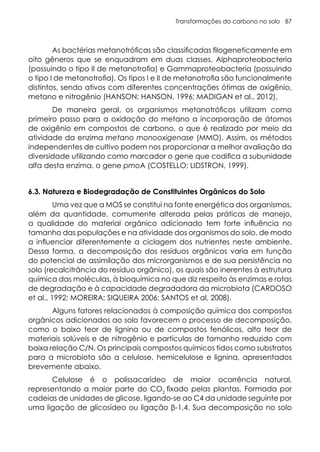 Transformações do carbono no solo 87
As bactérias metanotróficas são classificadas filogeneticamente em
oito gêneros que se enquadram em duas classes, Alphaproteobacteria
(possuindo o tipo II de metanotrofia) e Gammaproteobacteria (possuindo
o tipo I de metanotrofia). Os tipos I e II de metanotrofia são funcionalmente
distintos, sendo ativos com diferentes concentrações ótimas de oxigênio,
metano e nitrogênio (HANSON; HANSON, 1996; MADIGAN et al., 2012).
De maneira geral, os organismos metanotróficos utilizam como
primeiro passo para a oxidação do metano a incorporação de átomos
de oxigênio em compostos de carbono, o que é realizado por meio da
atividade da enzima metano monooxigenase (MMO). Assim, os métodos
independentes de cultivo podem nos proporcionar a melhor avaliação da
diversidade utilizando como marcador o gene que codifica a subunidade
alfa desta enzima, o gene pmoA (COSTELLO; LIDSTRON, 1999).
6.3. Natureza e Biodegradação de Constituintes Orgânicos do Solo
Uma vez que a MOS se constitui na fonte energética dos organismos,
além da quantidade, comumente alterada pelas práticas de manejo,
a qualidade do material orgânico adicionado tem forte influência no
tamanho das populações e na atividade dos organismos do solo, de modo
a influenciar diferentemente a ciclagem dos nutrientes neste ambiente.
Dessa forma, a decomposição dos resíduos orgânicos varia em função
do potencial de assimilação dos microrganismos e de sua persistência no
solo (recalcitrância do resíduo orgânico), os quais são inerentes à estrutura
química das moléculas, à bioquímica no que diz respeito às enzimas e rotas
de degradação e à capacidade degradadora da microbiota (CARDOSO
et al., 1992; MOREIRA; SIQUEIRA 2006; SANTOS et al, 2008).
Alguns fatores relacionados à composição química dos compostos
orgânicos adicionados ao solo favorecem o processo de decomposição,
como o baixo teor de lignina ou de compostos fenólicos, alto teor de
materiais solúveis e de nitrogênio e partículas de tamanho reduzido com
baixa relação C/N. Os principais compostos químicos tidos como substratos
para a microbiota são a celulose, hemicelulose e lignina, apresentados
brevemente abaixo.
Celulose é o polissacarídeo de maior ocorrência natural,
representando a maior parte do CO2
fixado pelas plantas. Formada por
cadeias de unidades de glicose, ligando-se ao C4 da unidade seguinte por
uma ligação de glicosídeo ou ligação β-1,4. Sua decomposição no solo
 