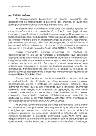 Microbiologia do Solo
92
6.6. Enzimas do Solo
As transformações bioquímicas no sistema solo-planta são
dependentes ou relacionadas à presença das enzimas, as quais têm
participação essencial nos ciclos dos elementos no solo.
As enzimas mais comumente analisadas são aquelas ligadas aos
ciclos da MOS e dos macronutrientes C, N, S e P, como β-glicosidase,
invertase e galactosidase, as quais desempenham papel fundamental na
liberaçãodeaçúcaresdebaixopesomolecular,quesãoimportantesfontes
de energia imediata para os microrganismos; as celulases, responsáveis
pela hidrólise da celulose, além das desidrogenases, as quais indicam o
estado metabólico da biomassa microbiana, dado o seu relacionamento
direto com a atividade de oxidação da MOS (TÓTOLA; CHAER, 2002).
Outras importantes enzimas envolvidas em reações de
transformações no solo são as hidrolases e oxirredutases que controlam
os processos de decomposição dos materiais orgânicos e transformações
inorgânicas, além das transferases e liases, que se relacionam às principais
catálises que ocorrem no solo. Essas quatro classes destacam-se pelas
enzimas que promovem a quebra de ligações químicas, reações de
oxirredução, transferências de constituintes e adição ou remoção de
grupos químicos, representando a base das transformações químicas do
solo (MOREIRA; SIQUEIRA, 2006).
Estudos relacionados ao fracionamento físico do solo indicam
a predominância da atividade de várias enzimas como catalase,
desidrogenase, urease e protease nas microunidades estruturais com
diâmetros menores que 50 µm, indicando que a atividade enzimática
apresenta forte relação com o estado de agregação do solo. Neste
contexto, vale destacar que enzimas livres também podem formar
complexos com colóides húmicos, estabilizando-se na superfície de
partículas de argila ou da MOS (BOYD; MORTLAND, 1990), mantendo-se
ativas por períodos variáveis (TÓTOLA; CHAER, 2002).
As enzimas são essenciais nos ciclos dos elementos no solo e, como
são sintetizadas principalmente pelos organismos que nele crescem, as
condições que favorecem a atividade microbiana, como adubação
orgânica, presença de vegetação (rizosfera) e rotação de culturas,
também favorecem a atividade enzimática (TABATABAI, 1994) que
frequentemente se correlaciona positivamente com a produtividade ou
qualidade do solo. Por esta razão e por serem muito sensíveis a mudanças
 