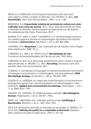 Transformações do carbono no solo 95
BOYD, S.A.; MORTLAND, M.M. Enzyme interactions with clays and
clay-organic matter complex. In: BOLLAG, J.M.; STOTZKY, G. (Ed.). Soil
biochemistry. New York: Marcel Dekker, 1990. v. 6, p. 1-28.
BRANDANI, C.B. Capacidade máxima de acúmulo de carbono em solos
cultivados com cana-de-açúcar. 2013. 132 p. Tese (Doutorado em Solos
e Nutrição de Plantas) - Escola Superior de Agricultura Luiz de Queiroz,
Universidade de São Paulo, Piracicaba, 2013.
BUDZIAK, C.R.; MAIA, C.M.B.F.; MANGRICH, A.S. Transformações químicas
da matéria orgânica durante a compostagem de resíduos da indústria
madeireira. Química Nova, São Paulo, v. 27, p. 399-403, 2004.
CAMPBELL, M.K. Bioquímica. 3. ed. Tradução de H.B. Ferreira. Porto Alegre:
Artes Médicas Sul, 2000. 751 p.
CARDOSO, E.J.; TSAI, S.M.; NEVES, M.C.P. Microbiologia do solo.
Campinas: Sociedade Brasileira de Ciência do Solo, 1992. 360 p.
CARDOSO, E.J.B.N. et al. Recycling industrial and urban wastes in tropical
agricultural soils. In: NIELSEN, C.J. (Ed.). Recycling: processes, costs and
benefits. New York: Nova Science, 2011.
CONRAD, R. Contribution of hydrogen to methane production and control
of hydrogen concentrations in methanogenic soils and sediments. FEMS
Microbiology Ecology, Amsterdam, v. 28, p. 193–202, 1999.
COSTELLO, A.; LIDSTROM, M. Molecular characterization of functional and
phylogenetic genes from natural populations of methanotrophs in lake
sediments. Applied and environmental microbiology, Washington, v. 65, n.
11, p. 5066–5074, 1999.
HANSON, R.S.; HANSON, T.E. Methanotrophic bacteria. Microbiological
Reviews, Washington, v. 60, p. 439-471, 1996.
DENG, S.P.; TABATABAI, M.A. Cellulase activity of soils. Soil Biology &
Biochemistry, Elmsford, v. 26, p. 1347-1354, 1994.
DICK, R.P. Soil enzyme activities as indicators of soil quality. In: DORAN, J.V.
et al. (Ed.). Defining soil quality for a sustainable environment. Madison:
SSSA; American Society of Agriculture, 1994. p. 107-124.
 