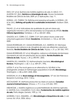 Microbiologia do Solo
96
DICK, D.P. et al. Química da matéria orgânica do solo. In: MELO, V.F.;
ALLEONI, R.F. (Ed.). Química e mineralogia do solo. Viçosa: Sociedade
Brasileira de Ciência do Solo, 2009. pt. 2: Aplicações, cap. 11.
DORAN, J.W.; PARKIN, T.B. Defining and assessing soil quality. In DORAN, J.W.
et al. (Ed.). Defining soil quality for a sustainable environment. Madison: SSSA,
1994.
FIALHO, J.S. et al. Indicadores de qualidade do solo em áreas sob
vegetação natural e cultivo de bananeiras na Chapada do APODI. Revista
Ciência Agronômica, Fortaleza, v. 37, p. 250-257, 2006.
GALDOS, M.V.; CERRI, C.C.; CERRI, C.E.P. Soil carbon stocks under and
unburned sugarcane in Brazil. Geoderma, Amsterdam, v. 153, p. 347-352,
2009.
GAMA-RODRIGUES, E.F.; GAMA-RODRIGUES, A.C.; BARROS, N.F. Biomassa
microbiana de carbono e de nitrogênio de solos sob diferentes coberturas
florestais. Revista Brasileira de Ciência do Solo, Viçosa, v. 21, p. 361-365, 1997.
GAMA-RODRIGUES, E.F. et al. Nitrogênio, carbono e atividades da biomassa
microbiana do solo em plantações de eucalipto. Revista Brasileira de
Ciência do Solo, Viçosa, v. 29, p. 893-901, 2005.
HANSON, R.S.; HANSON, T.E. Methanotrophic bacteria. Microbiological
Reviews, Washington, v. 60, n. 2, p. 439–471, 1996.
LUTON, P. et al. The mcrA gene as an alternative to 16S rRNA in the
phylogenetic analysis of methanogen populations in landfill. Microbiology,
Washington, v.148, p.3521–3530, 2002.
MADIGAN, M. et al. Brock biology of microorganisms. 13th
ed. San Francisco:
Benjamin Cummings, 2012. 1155 p.
MCCAUGHEY, W. Methane production by steers on pasture. Canadian
Journal of Animal Science, Ottawa, v. 77, n. 3, p. 519–524, 1997.
MIELNICZUK, J. Matéria orgânica e a sustentabilidade de sistemas agrícolas.
In: SANTOS, G.A.; CAMARGO, F.A.O. (Ed.). Fundamentos da matéria orgânica
do solo. Porto Alegre: Genesis, 1999. p. 1-8.
MOREIRA, F.M.S.; SIQUEIRA, J.O. Microbiologia e bioquímica do solo. 2. ed.
Lavras: Ed. UFLA, 2006. 626 p.
 
