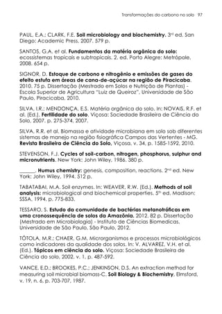 Transformações do carbono no solo 97
PAUL, E.A.; CLARK, F.E. Soil microbiology and biochemistry. 3rd
ed. San
Diego: Academic Press, 2007. 579 p.
SANTOS, G.A. et al. Fundamentos da matéria orgânica do solo:
ecossistemas tropicais e subtropicais. 2. ed. Porto Alegre: Metrópole,
2008. 654 p.
SIGNOR, D. Estoque de carbono e nitrogênio e emissões de gases do
efeito estufa em áreas de cana-de-açúcar na região de Piracicaba.
2010. 75 p. Dissertação (Mestrado em Solos e Nutrição de Plantas) -
Escola Superior de Agricultura “Luiz de Queiroz”, Universidade de São
Paulo, Piracicaba, 2010.
SILVA, I.R.; MENDONÇA, E.S. Matéria orgânica do solo. In: NOVAIS, R.F. et
al. (Ed.). Fertilidade do solo. Viçosa: Sociedade Brasileira de Ciência do
Solo, 2007. p. 275-374, 2007.
SILVA, R.R. et al. Biomassa e atividade microbiana em solo sob diferentes
sistemas de manejo na região fisiográfica Campos das Vertentes - MG.
Revista Brasileira de Ciência do Solo, Viçosa, v. 34, p. 1585-1592, 2010.
STEVENSON, F.J. Cycles of soil-carbon, nitrogen, phosphorus, sulphur and
micronutrients. New York: John Wiley, 1986. 380 p.
______. Humus chemistry: genesis, composition, reactions. 2nd
ed. New
York: John Wiley, 1994. 512 p.
TABATABAI, M.A. Soil enzymes. In: WEAVER, R.W. (Ed.). Methods of soil
analysis: microbiological and biochemical properties. 5th
ed. Madison:
SSSA, 1994. p. 775-833.
TESSARO, S. Estudo da comunidade de bactérias metanotróficas em
uma cronossequência de solos da Amazônia. 2012. 82 p. Dissertação
(Mestrado em Microbiologia) - Instituto de Ciências Biomedicas,
Universidade de São Paulo, São Paulo, 2012.
TÓTOLA, M.R.; CHAER, G.M. Microrganismos e processos microbiológicos
como indicadores da qualidade dos solos. In: V. ALVAREZ, V.H. et al.
(Ed.). Tópicos em ciência do solo. Viçosa: Sociedade Brasileira de
Ciência do solo, 2002. v. 1, p. 487-592.
VANCE, E.D.; BROOKES, P.C.; JENKINSON, D.S. An extraction method for
measuring soil microbial biomass-C. Soil Biology & Biochemistry, Elmsford,
v. 19, n. 6, p. 703-707, 1987.
 