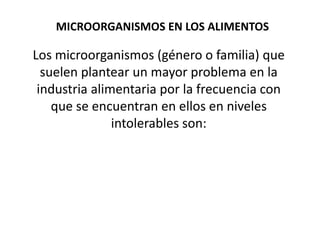 MICROORGANISMOS EN LOS ALIMENTOS

Los microorganismos (género o familia) que
  suelen plantear un mayor problema en la
 industria alimentaria por la frecuencia con
    que se encuentran en ellos en niveles
               intolerables son:
 