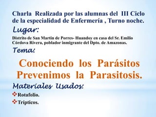 Charla Realizada por las alumnas del III Ciclo
de la especialidad de Enfermería , Turno noche.
Lugar:
Distrito de San Martin de Porres- Huandoy en casa del Sr. Emilio
Córdova Rivera, poblador inmigrante del Dpto. de Amazonas.
Tema:
Conociendo los Parásitos
Prevenimos la Parasitosis.
Materiales Usados:
Rotafolio.
Trípticos.