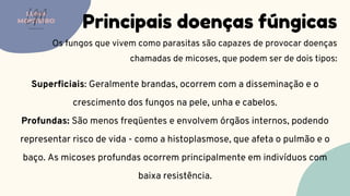 Principais doenças fúngicas
Os fungos que vivem como parasitas são capazes de provocar doenças
chamadas de micoses, que podem ser de dois tipos:
LUMA
MONTEIRO
LM
O D O N T O L O G I A
Superficiais: Geralmente brandas, ocorrem com a disseminação e o
crescimento dos fungos na pele, unha e cabelos.
Profundas: São menos freqüentes e envolvem órgãos internos, podendo
representar risco de vida - como a histoplasmose, que afeta o pulmão e o
baço. As micoses profundas ocorrem principalmente em indivíduos com
baixa resistência.
 