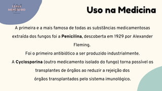 Uso na Medicina
LUMA
MONTEIRO
LM
O D O N T O L O G I A
A primeira e a mais famosa de todas as substâncias medicamentosas
extraída dos fungos foi a Penicilina, descoberta em 1929 por Alexander
Fleming.
Foi o primeiro antibiótico a ser produzido industrialmente.
A Cyclosporina (outro medicamento isolado do fungo) torna possível os
transplantes de órgãos ao reduzir a rejeição dos
órgãos transplantados pelo sistema imunológico.
 