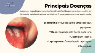 Principais Doenças
As doenças causadas por bactérias, também conhecidas por bacterioses podem ser
facilmente tratadas através de antibióticos. O seu agravamento pode levar à morte.
LUMA
MONTEIRO
LM
O D O N T O L O G I A
- Escarlatina: Provocada pelo Streptococcus
pyogenes.
 - Tétano: Causado pelo bacilo do tétano
(Clostridium tetani).
 - Leptospirose: Causada pela Leptospira
interrogans.
 