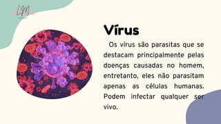Os vírus são parasitas que se
destacam principalmente pelas
doenças causadas no homem,
entretanto, eles não parasitam
apenas as células humanas.
Podem infectar qualquer ser
vivo.
Vírus
LUMA
MONTEIRO
LM
O D O N T O L O G I A
 