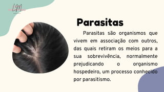Parasitas são organismos que
vivem em associação com outros,
das quais retiram os meios para a
sua sobrevivência, normalmente
prejudicando o organismo
hospedeiro, um processo conhecido
por parasitismo.
Parasitas
LUMA
MONTEIRO
LM
O D O N T O L O G I A
 