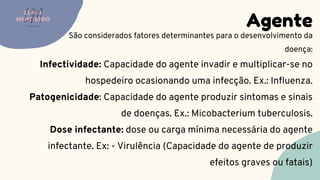 Infectividade: Capacidade do agente invadir e multiplicar-se no
hospedeiro ocasionando uma infecção. Ex.: Influenza.
Patogenicidade: Capacidade do agente produzir sintomas e sinais
de doenças. Ex.: Micobacterium tuberculosis.
Dose infectante: dose ou carga mínima necessária do agente
infectante. Ex: - Virulência (Capacidade do agente de produzir
efeitos graves ou fatais)
Agente
LUMA
MONTEIRO
LM
O D O N T O L O G I A
São considerados fatores determinantes para o desenvolvimento da
doença:
 
