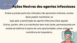 Embora grande parte das infecções não apresente sintomas, muitas
delas podem manifestar-se
logo após a penetração do agente infeccioso (fase aguda).
Outras, porém, vêm a se manifestar bem mais tarde, permanecendo em
estado de latência à espera de uma oportunidade, como a baixa de
resistência do hospedeiro.
Ações Nocivas dos agentes infecciosos
LUMA
MONTEIRO
LM
O D O N T O L O G I A
 